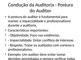 Condução da Auditoria - Postura
do Auditor
• A postura do auditor é fundamental para
manter a imparcialidade e profissionalismo
durante a auditoria.
• Características importantes:
• - Objetividade: Foco nas evidências.
• - Imparcialidade: Evitar conflitos de interesse.
• - Respeito: Tratar os auditados com cortesia e
profissionalismo.
• Exemplo: Um auditor deve evitar tomar
decisões precipitadas e sempre verificar todas
 