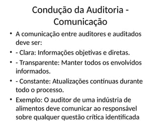 Condução da Auditoria -
Comunicação
• A comunicação entre auditores e auditados
deve ser:
• - Clara: Informações objetivas e diretas.
• - Transparente: Manter todos os envolvidos
informados.
• - Constante: Atualizações contínuas durante
todo o processo.
• Exemplo: O auditor de uma indústria de
alimentos deve comunicar ao responsável
sobre qualquer questão crítica identificada
 