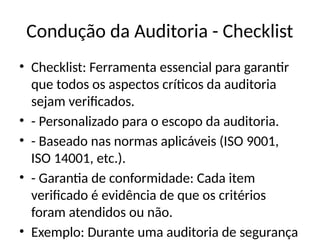 Condução da Auditoria - Checklist
• Checklist: Ferramenta essencial para garantir
que todos os aspectos críticos da auditoria
sejam verificados.
• - Personalizado para o escopo da auditoria.
• - Baseado nas normas aplicáveis (ISO 9001,
ISO 14001, etc.).
• - Garantia de conformidade: Cada item
verificado é evidência de que os critérios
foram atendidos ou não.
• Exemplo: Durante uma auditoria de segurança
 