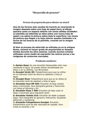 *Desarrollo de proceso*


          Proceso de preparación para obtener un stencil

Una de las formas más usuales de hacerlo es recortando la
imagen deseada sobre una hoja de papel duro; el dibujo
aparece como un espacio abierto con zonas sólidas alrededor.
La plantilla así obtenida se sitúa sobre una nueva hoja de
papel y se aplica la pintura sobre toda la superficie. Las zonas
de pintura que llegan a la hoja inferior quedan limitadas a la
forma de los huecos de la plantilla, creando así la imagen
deseada.

Si bien el proceso de estarcido se utilizaba ya en la antigua
Roma, alcanzó el mayor grado de popularidad en Estados
Unidos durante los años sesenta, cuando muchos artistas
utilizaban como medio de expresión los colores puros y las
imágenes de contornos marcados.

                        Productos auxiliares
1.-Sertex Rosa: Es una emulsión fotosensible color rosa
resistente al agua. Se puede utilizar sensibilizada con
Diazo o en su defecto, con Bicromato.
2.-Acuajet Verde 3D: Fotopolímera pura que se utiliza
en la impresión textil de altura en plastisol y tinta al
agua.
3.-Acuajet Rosa: Fotopolímera pura que se se utiliza en
la impresión textil de plastisol y tinta al agua.
4.-Emulsión Azul MP 505: Emulsión de bajo costoal
diazo o bicromato. Para Serigrafía general y Policromía
con tintas al Solvente y UV.
5.-Emulsión Rosa T 506: Emulsión de bajo costo al
diazo o bicrimato para impresión textil.
6.-Emulsión Violeta 515: Emulsión de doble curadoal
diazo. Para Serigrafía en general y Policromía. Excelente
definición y resistencia.
7.-Emulsión Fotopolímera Emuljet: Emulsión
Fotopolímera pura de alta velocidad de copiado. Para
tintas al solvente y UV.
 