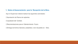 1. Sobre el Asesoramiento para la Recepción de la Obra.
Aquí el Supervisor deberá realizar las siguientes actividades:
□Aprobación de Planos de replanteo
□Liquidación del Contrato
□Recomendaciones para el Mantenimiento Futuro
□Entrega de Archivo General y estadístico de lo Sucedido en Obra.
 