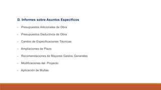 D. Informes sobre Asuntos Específicos
- Presupuestos Adicionales de Obra
- Presupuestos Deductivos de Obra
- Cambio de Especificaciones Técnicas
- Ampliaciones de Plazo
- Recomendaciones de Mayores Gastos Generales
- Modificaciones del Proyecto
- Aplicación de Multas
 