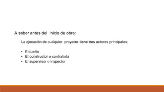 A saber antes del inicio de obra:
La ejecución de cualquier proyecto tiene tres actores principales:
•
•
•
Eldueño
El constructor o contratista
El supervisor o inspector
 
