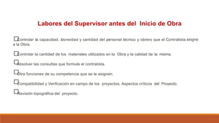 Labores del Supervisor antes del Inicio de Obra
□
Controlar la capacidad, idoneidad y cantidad del personal técnico y obrero que el Contratista
a la Obra.
asigne
□
□
□
□
□
Controlar la cantidad de los materiales utilizados en la Obra y la calidad de la misma.
Absolver las consultas que formule el contratista.
Otra funciones de su competencia que se le asignen.
Compatibilidad y Verificación en campo de los proyectos. Aspectos críticos del Proyecto.
Revisión topográfica del proyecto.
 