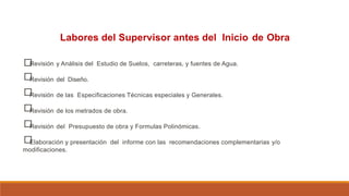 Labores del Supervisor antes del Inicio de Obra
□
□
□
□
□
□
Revisión y Análisis del Estudio de Suelos, carreteras, y fuentes de Agua.
Revisión del Diseño.
Revisión de las Especificaciones Técnicas especiales y Generales.
Revisión de los metrados de obra.
Revisión del Presupuesto de obra y Formulas Polinómicas.
Elaboración y presentación del informe con las recomendaciones complementarias y/o
modificaciones.
 