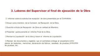 3. Labores del Supervisor al final de ejecución de la Obra
□ Informar sobre la solicitud de recepción de obra presentada por el
□Actuar como miembro de la Comisión de Recepción de la Obra,
□Suscribir el Acta de Recepción de Obra en calidad de Miembro.
D Presentar oportunamente el Informe Final de la Obra.
Contratista.
□Revisar la Liquidación de la obra y hacer el informe de Liquidación.
□Revisar los documentos y registros que el contratista entrega al propietario;
planos de replanteo, memorias, declaración de fábrica, resultado de pruebas,
de pruebas, etc.
como
protocolos
 