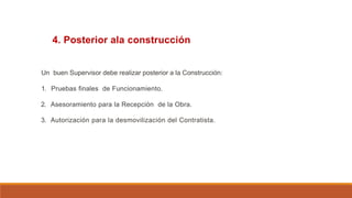 4. Posterior ala construcción
Un buen Supervisor debe realizar posterior a la Construcción:
1. Pruebas finales de Funcionamiento.
2. Asesoramiento para la Recepción de la Obra.
3. Autorización para la desmovilización del Contratista.
 