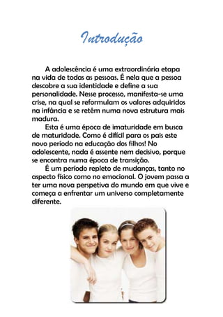 Introdução
A adolescência é uma extraordinária etapa
na vida de todas as pessoas. É nela que a pessoa
descobre a sua identidade e define a sua
personalidade. Nesse processo, manifesta-se uma
crise, na qual se reformulam os valores adquiridos
na infância e se retêm numa nova estrutura mais
madura.
Esta é uma época de imaturidade em busca
de maturidade. Como é difícil para os pais este
novo período na educação dos filhos! No
adolescente, nada é assente nem decisivo, porque
se encontra numa época de transição.
É um período repleto de mudanças, tanto no
aspecto físico como no emocional. O jovem passa a
ter uma nova perspetiva do mundo em que vive e
começa a enfrentar um universo completamente
diferente.
 