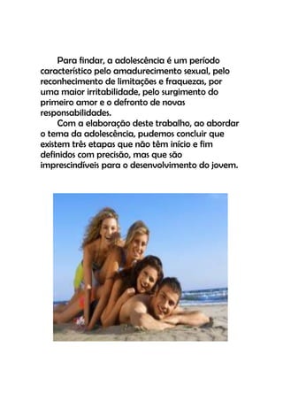 Para findar, a adolescência é um período
característico pelo amadurecimento sexual, pelo
reconhecimento de limitações e fraquezas, por
uma maior irritabilidade, pelo surgimento do
primeiro amor e o defronto de novas
responsabilidades.
Com a elaboração deste trabalho, ao abordar
o tema da adolescência, pudemos concluir que
existem três etapas que não têm início e fim
definidos com precisão, mas que são
imprescindíveis para o desenvolvimento do jovem.
 