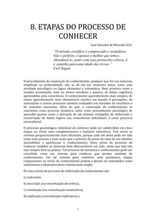 8. ETAPAS DO PROCESSO DE
CONHECER
Luiz Salvador de Miranda Sá Jr.

“O método científico é comprovado e verdadeiro.
Não é perfeito, é apenas o melhor que temos.
Abandoná-lo, junto com seus protocolos céticos, é
o caminho para uma idade das trevas.”
Carl Sagan
O procedimento de construção do conhecimento, qualquer que for sua natureza,
amplitude ou profundidade, não se dá em um momento único, como uma
atividade psicológica ou lógica elementar e automática. Nem acontece como a
simples acumulação, mais ou menos mecânica e passiva, de dados cognitivos
apreendidos pela consciência. O conhecimento aparentemente mais simples, de
coisas aparentemente mais elementares envolve um mundo d percepções, de
associações e outros processos mentais realizados em miríades de neurônios e
de conexões neuronais. Além do quê, a construção do conhecimento se
concretiza como processo dinâmico, tanto como procedimento psicológico de
aprender quanto como a operação de um sistema inteligente de elaboração e
conservação de dados lógicos nas consciências individuais; e como processo
sociocultural.
O processo gnosiológico individual de conhecer pode ser subdividido em cinco
etapas ou níveis inter-complementares e bastante interativos. Tais níveis se
revelam progressivamente mais eficientes, porque cada um deles pode ser tido
como mais preciso e mais exato que o anterior do ponto de vista de seu objetivo
(possibilitar e aperfeiçoar o conhecimento). Estes níveis do processo de
conhecer também se mostram bem diferenciáveis em tese, ainda que isto não
seja sempre fácil na prática. Tal processo de estrutura o conhecimento pode ser
concebido como um sistema para conhecer que produz sistemas de
conhecimento. Em tal sistema para conhecer, seus patamares, etapas
componentes ou níveis do conhecimento podem e devem ser entendidos como
subsistemas e elementos deste sistema mais amplo.
Os cinco níveis do processo de elaboração do conhecimento são:
a) indiciação,
b) descrição (ou conceituação descritiva),
c) nominação (ou conceituação nominativa),
d) explicação (conceituação explicativa) e

1

 