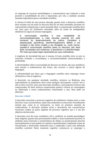 ao emprego de recursos metodológicos e comunicativos que reduzam o mais
possível a possibilidade de erro e imprecisão; por isto, a medição assumiu
tamanha importância para a atividade científica.
A clareza. O estilo de uma pessoa educada, quanto mais o discursos científico,
deve resultar em um texto ou discurso fácil de ser bem entendido, devendo ser
representativo daquilo que o autor pretende dizer; a comunicação científica deve
ser clara para ser facilmente entendida, além de isenta de ambigüidade,
obediente às regras da sintaxe empregada.
A
comunicação
científica
é
uma
modalidade
da
comunicaçãoeducada, a mais educada possível em cada
momento do desenvolvimento da cultura. Considera a
deseducação (ignorância, desinformação)como defeito a ser
corrigido e não como modelo a ser divulgado ou, muito menos,
copiado.A comunicação científica (texto ou discurso) não deve
fazer concessões aos modismos, à ignorância e à desinformação.
Por mais que esses sejam apreciados por seus cultivadores.
A exigência de brevidade fala por si mesma. O texto científico deve se ater ao
essencial, evitando o circunlóquio, a circunstancialidade (minuciosidade), a
prolixidade.
A diretividadese refere à necessidade do discurso ser direto, não usar metáforas,
nem mesmo a ordeminversa das frases, não recorrer a outras figuras de
linguagem.
A afirmatividade que dizer que a linguagem científica deve empregar frases
afirmativas e não as negativas.
A descrição, em qualquer atividade científica, inclusive na Medicina, mas
especialmente na psiquiatria, deve evitar qualquer pressuposto a priori. Isto é,
não se deve recorrer, para uma descrição científica, a pressupostos teóricos não
comprovados. Os fatos teóricos comprovados podem e devem ser empregados
na elaboração e novos conhecimentos relacionados a eles. Nem pode ser
diferente.
Descrever e Medir
A descrição concretiza o processo cognitivo de estabelecer relação entre a coisa
descrita e suas características, sejam elas acidentais ou essenciais. Procedimento
mental que, como já se mencionou, se inicia no primeiro instante do
conhecimento. A descrição também inclui a descoberta das características
essenciais conduz ao passo seguinte do processo cognitivo que e é um dos
objetivos da descrição.
A descrição será tão mais verdadeira, útil e confiável, no sentido gnosiológico
mais exigente, quanto mais precisamente refletir, o mais exatamente possível, os
atributos mais essenciais e característicos do objeto ou acontecimento descrito
(principalmente os que podem ser sujeitos à quantificação); ampliando a base da
conceituação e fornecendo elementos para a explicação e para uma definição
científica aceitável. Neste momento cognitivo costuma-se se empregar o

10

 
