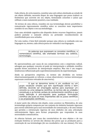 Cada ciência, de certa maneira, constitui uma sub-cultura destinada ao estudo de
um objeto definido, necessita dispor de uma linguagem que possa traduzir os
fenômenos que ocorrem em seu objeto, formulando conceitos e juízos que
reflitam o mais exatamente possível, a sua realidade.
Os termos de uma ciência, reunidos em sua terminologia devem possibilitar a
comunicação rigorosamente científica sobre os conceitos mais importantes
contidos no seu objeto e em sua metodologia.
Caso uma atividade cognitiva não disponha destes recursos linguísticos, jamais
poderá postular o statusde ciência ou pretender reconhecimento de
cientificidade para seus achados.
Por esta razões, é bem fácil entender porque uma ciência se confunda com sua
linguagem ou, mesmo, cada ciência possa ser reduzida à sua linguagem.

As palavras que expressam os conceitos científicos, a
nomenclatura científica, são chamadas termose seu coletivo,
terminologia.

Os operacionalistas, por causa de seu compromisso com o empirismo radical,
advogam que qualquer conceito só pode ter interpretação e utilidade científica
quando forem suscetíveis de interpretação empírica. Mas isto é um exagero
tendencioso influenciado pelo superdimensionamento da experimentação.
Ainda na perspectiva empirista, os termos são divididos em termos
observacionais(quando se referem a coisas observáveis) e termos teóricos(que
expressam construtos retirados de uma teoria).
O que se denomina termo é um vocábulo ou um
grupo vocabular simples que tem significação estrita e bem
definida, devendo ser empregado apenas para expressar um
conceito ou uma categoria científica; os termos são as unidades
conceituais e as formas verbais do conhecimento científico e sua
exata definição é pré-requisito para qualquer formulação
científica (da quais as mais importantes são os juízos científicos
e as proposições científicas).

A maior parte das ciências não dispõe, como acontece na Matemática, de uma
terminologia própria composta por um conjunto de símbolos bastante rigorosos
para serem suficientes para suas necessidades de comunicação, e de uma sintaxe
que permita a estruturação rigorosa de seus símbolos em uma articulação
suficientemente lógica para formar proposições que respondam às suas
necessidades comunicativas.
As ciências factuais, por causa das características de seus objetos e de sua
evolução histórica se servem dos idiomas dos povos que as produzem para a
construção de sua terminologia (de seu vocabulário e de sua sintaxe). Por isto,

100

 
