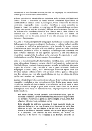mesmo que se trate de uma comunicação culta, seu emprego e seu entendimento
sofrem grande influência do senso comum.
Mais do que acontece nas ciências da natureza e muito mais do que ocorre nas
ciência exatas, a influência do senso comum determina significativo de
cientificidade às ciências sociais e psicológicas. O uso coincidente dos mesmo
vocábulos, empregados como conceitos científicos e como conceitos da
linguagem vulgar, com sentidos necessariamente diferentes ainda que próximos
(e tanto pior quanto mais aproximados), dá lugar a um importante fator de erro
na alaboração da atividade científica. Nas ciências exatas, seus termos e os
símbolos que os expressam são tão característicos que não podem ser
confundidos com os do senso comum. O que não acontece com as ciências
humanas e da sociedade.
Mas, isto se refere principalmente àlinguagem burilada das pessoas cultas, não
da linguagem inculta, como muita gente faz. Quando se trata de traduções, então,
o problema se multiplica, principalmente pela intrusão do senso comum.
Principalmente agora, na vigência de uma ideologia que recusa todos os valores
dominantes, inclusive a cultura e a erudição. Tal ideologia anti-intelectual tem
duas vertentes idênticas em sua aparente oposição: o anti-intelectualismo
pragmático e pragmatista da cultura norte-americana de exportação e o antiintelectualismo anarcóide do umpen esquerdismonacional.
Como já se mencionou antes, traduzir um texto científico, o que sempre acontece
sob a influência da linguagem comum, exige três pré-condições indispensáveis:
fidelidade àlíngua vernácula de quem promove a tradução, fidelidade àlingua de
origem do material a ser traduzido; e, não se pode minimizar, fidelidade
àlínguagem daquela ciência, àsua terminologia específica. Quem quer que
pretenda traduzir textos científicos tem que estar certo de que não lida apenas
com dois idiomas, mas com três: os dois idiomas em jogo e o idioma da ciência
que forma o conteúdo a ser traduzido.
Quando este ato é ignorado, decai muito a qualidade da apresentação do material
traduzido e prejudica-se seu entendimento. Este defeito pode causar muito
prejuízo no mundo sub-desenvolvido, principalmente no Brasil, onde a baixa
produção científica obriga a quem quer estudar ciência fazê- lo em textos
estrangeiros, o que induz aos menos formados a empregar vocabulário e sintaxe
do idioma alheio.
Por estas razões, muitos pensam, com bastante razão, que as
ciências só estarão verdadeiramente maduras quando dispuserem
de símbolos matemáticos para sua comunicação. O que, aliás, faz
algumas ciências mais exatasque outras.
Esta situação de pobreza conceitual é mais evidente ainda na
ciências do homem, em cuja área se encontram grande parte das
ciências sociais, das psicologias e da psiquiatria, àqual se deve
somar a decadência de nosso sistema educacional. As psicologias
e a psiquiatria são ciências de dois mundos, do mundo na
natureza e do mundo da sociedade e do homem. Quando se

101

 