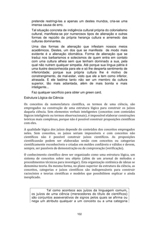pretende restringi-las a apenas um destes mundos, cria-se uma
imensa causa de erro.
Tal situação concreta de indigência cultural própria do colonialismo
cultural, manifesta-se por numerosos tipos de alienação e outras
formas de repúdio da própria herança cultura e arremedo das
culturas dominantes.
Uma das formas de alienação que infestam nossos meios
acadêmicos. Destes, um dos que se manifesta de modo mais
evidente é a alienação idiomática. Forma de alienação que se
traduz nos barbarismos e solecismos de quem entra em contato
com uma cultura alheia sem que tenham dominado a sua, pela
qual não nutrem qualquer simpatia. Até porque sua língua pátria é
uma ilustre desconhecida para ele e só lhe desperta sentimento de
inferioridade; porque sua própria cultura lhe é motivo de
constrangimento, de mal-estar, visto que ele a tem como inferior,
atrasada. E ele lastima tanto não ser um membro da cultura
superior, tão mais adiantada, além de mais bonita e mais
inteligente...
Faz qualquer sacrifício para obter um green card.
Estrutura Lógica da Ciência
Os conceitos da nomenclatura científica, os termos de uma ciência, são
empregados na construção de uma estrutura lógica para construir os juízos
daquela ciência. Sem elementos verbais inteligentes (conceitos com conteúdos
lógicos inteligíveis ou termos observacionais), é impossível elaborar construções
teóricas mais complexas, porque não é possível construir proposições científicas
com eles.
A qualidade lógica dos juízos depende do conteúdos dos conceitos empregados
neles. Sem conceitos, os juízos seriam impossíveis e com conceitos não
científicos não é possível construir juízos científicos. As proposições
científicasnão podem ser elaboradas senão com conceitos ou categorias
cientificamente reconhecíveis e criadas em moldes confiáveis e válidos e devem,
sempre, ser passíveis de demonstração ou de comprovação (verificação).
O conhecimento científico deve ser organizado como uma estrutura lógica, um
sistema de conceitos sobre seu objeto (além de um arsenal de métodos e
procedimentos técnicoa para investigar). Esta organização sistêmica de ideias se
denomina teoria. Da mesma forma, no plano superior da estrutura da ciência, as
conceitos, categorias e juízos científicos são indispensáveis para construir
raciocínios e teorias científicas e modelos que possibilitem explicar o ainda
inexplicado.

Tal como acontece aos juízos da linguagem comum,
os juízos de uma ciência (merecedores do título de científicos)
são conjuntos asseverativos de signos pelos quais se afirma ou
nega um atributo qualquer a um conceito ou a uma categoria

102

 