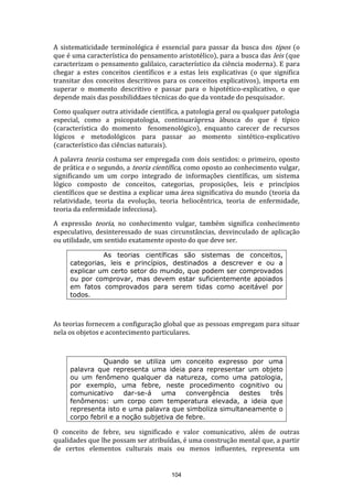 A sistematicidade terminológica é essencial para passar da busca dos tipos (o
que é uma característica do pensamento aristotélico), para a busca das leis (que
caracterizam o pensamento galilaico, característico da ciência moderna). E para
chegar a estes conceitos científicos e a estas leis explicativas (o que significa
transitar dos conceitos descritivos para os conceitos explicativos), importa em
superar o momento descritivo e passar para o hipotético-explicativo, o que
depende mais das possbiliddaes técnicas do que da vontade do pesquisador.
Como qualquer outra atividade científica, a patologia geral ou qualquer patologia
especial, como a psicopatologia, continuarápresa àbusca do que é típico
(característica do momento fenomenológico), enquanto carecer de recursos
lógicos e metodológicos para passar ao momento sintético-explicativo
(característico das ciências naturais).
A palavra teoria costuma ser empregada com dois sentidos: o primeiro, oposto
de prática e o segundo, a teoria científica, como oposto ao conhecimento vulgar,
significando um um corpo integrado de informações científicas, um sistema
lógico composto de conceitos, categorias, proposições, leis e princípios
científicos que se destina a explicar uma área significativa do mundo (teoria da
relatividade, teoria da evolução, teoria heliocêntrica, teoria de enfermidade,
teoria da enfermidade infecciosa).
A expressão teoria, no conhecimento vulgar, também significa conhecimento
especulativo, desinteressado de suas circunstâncias, desvinculado de aplicação
ou utilidade, um sentido exatamente oposto do que deve ser.
As teorias científicas são sistemas de conceitos,
categorias, leis e princípios, destinados a descrever e ou a
explicar um certo setor do mundo, que podem ser comprovados
ou por comprovar, mas devem estar suficientemente apoiados
em fatos comprovados para serem tidas como aceitável por
todos.

As teorias fornecem a configuração global que as pessoas empregam para situar
nela os objetos e acontecimento particulares.

Quando se utiliza um conceito expresso por uma
palavra que representa uma ideia para representar um objeto
ou um fenômeno qualquer da natureza, como uma patologia,
por exemplo, uma febre, neste procedimento cognitivo ou
comunicativo
dar-se-á
uma
convergência
destes
três
fenômenos: um corpo com temperatura elevada, a ideia que
representa isto e uma palavra que simboliza simultaneamente o
corpo febril e a noção subjetiva de febre.

O conceito de febre, seu significado e valor comunicativo, além de outras
qualidades que lhe possam ser atribuídas, é uma construção mental que, a partir
de certos elementos culturais mais ou menos influentes, representa um

104

 