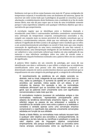 fenômeno real que se dá no corpo humano com mais de 37 graus centígrados de
temperatura corporal, é reconhecido como um fenômeno da natureza, apesar de
encerrar um valor (como tudo que é patológico). Já quando se conceitua o que é
alucinação, o estabelecimento deste fenômeno com a realidade já se faz de modo
menos óbvio, mas não dá para supor que se trata de uma irrealidade somente
porque é uma experiência subjetiva sem qualquer referência objetiva que não a
narrativa de que aexperimenta.
A correlação regular que se identifique entre o fenômeno chamado e
reconhecido como febre e outrosestados mórbidos constatáveis característicos
seus (elevação da temperatura corporal, consequências) associados a ela,
compõe um conjunto mais ou menos previsível de relações conceituais que se
referem a acontecimentos naturais, ainda que sua valoração seja um artefato
cultural. O significado de febre (como o de qualquer outro vocábulo que se refira
a um acontecimentonatural, psicológico ou social) é bem mais que uma simples
convenção de significação ou uma mera constatação de uma fato natural, é,
simultaneamente, uma interpretação inteligente de um fenômeno (mas poderia
ser subjetivo) e uma construção cultural que implica em uma explicação de sua
natureza e uma inferência axiológica sobre seu valor de acordo como o
entendimento daquele fenômenos nomeado com a palavra febre em seu contexto
de significação.
A palavra febre implica em um conceito da patologia, por causa de sua
identificação com dano e sofrimento, o que reflete a relação que se estabeleceu
cientificamente entre uma pessoa com alta temperatura corporal e um
determinado conjunto de outros acontecimentos danosos que permitiram que se
enquadrassem em uma categoria da patologia geral, a categoria de enfermidade.
O reconhecimento da existência de um objeto concreto ou
abstrato, real ou irreal, independe de sua valoração como bom ou
mau, sadio ou patológico. O aumento do apetite em um paciente
anorético, por exemplo, indica saúde; em um obeso, é um
indicativo de doença. Em oposição a isto, os nominalistas
medievais afirmavam que os conceitos não tinham este caráter
geral, que as palavras eram unicamente sons com significados
convencionados e nada mais que isto.
O nominalismo moderno (sucessor do verbalistas antigos e dos
nominalistas medievais, representado principalmente pelos
adeptos da tendência denominada empirismo lógico, que já foi
referido) segue os passos de seu antecessor e sustenta a
inexistência da verdade como nexo entre a palavra e a realidade e
considera a verdade apenas como uma convenção empírica
comprovável e o significado das palavras unicamente convenções
adotadas em função de sua utilidade.
Desde a Idade Média, os nominalistas mais radicais recusam todo
e qualquer valor objetivo aos conceitos e, consequentemente, às
categorias e às leis naturais ou científicas e substituem a noção de
valor objetivo pela de linguagem objetiva comprovável
empiricamente. Isto porque consideram todos os conceitos como
meros arranjos convencionados entre os significantes e os
105

 