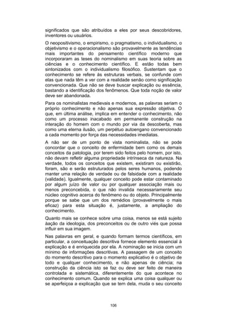 significados que são atribuídos a eles por seus descobridores,
inventores ou usuários.
O neopositivismo, o empirismo, o pragmatismo, o individualismo, o
objetivismo e o operacionalismo são provavelmente as tendências
mais importantes do pensamento científico moderno que
incorporaram as teses do nominalismo em suas teoria sobre as
ciências e o conhecimento científico. E estão todas bem
sintonizados com o individualismo filosófico. Sustentam que o
conhecimento se refere às estruturas verbais, se confunde com
elas que nada têm a ver com a realidade senão como significação
convencionada. Que não se deve buscar explicação ou essência,
bastando a identificação dos fenômenos. Que toda noção de valor
deve ser abandonada.
Para os nominalistas medievais e modernos, as palavras seriam o
próprio conhecimento e não apenas sua expressão objetiva. O
que, em última análise, implica em entender o conhecimento, não
como um processo inacabado em permanente construção na
interação do homem com o mundo por via da descoberta, mas
como uma eterna ilusão, um perpétuo autoengano convencionado
a cada momento por força das necessidades imediatas.
A não ser de um ponto de vista nominalista, não se pode
concordar que o conceito de enfermidade bem como os demais
conceitos da patologia, por terem sido feitos pelo homem, por isto,
não devam refletir alguma propriedade intrínseca da natureza. Na
verdade, todos os conceitos que existem, existiram ou existirão,
foram, são e serão estruturados pelos seres humanos, podendo
manter uma relação de verdade ou de falsidade com a realidade
(validade). Igualmente, qualquer conceito pode estar contaminado
por algum juízo de valor ou por qualquer associação mais ou
menos preconcebida, o que não invalida necessariamente seu
núcleo cognitivo acerca do fenômeno ou do objeto. Principalmente
porque se sabe que um dos remédios (provavelmente o mais
eficaz) para esta situação é, justamente, a ampliação do
conhecimento.
Quanto mais se conhece sobre uma coisa, menos se está sujeito
àação da ideologia, dos preconceitos ou de outro viés que possa
influir em sua imagem.
Nas palavras em geral, e quando formam termos científicos, em
particular, a conceituação descritiva fornece elemento essencial à
explicação e é enriquecida por ela. A nominação se inicia com um
mínimo de informações descritivas. A passagem de um conceito
do momento descritivo para o momento explicativo é o objetivo de
todo e qualquer conhecimento, e não apenas de ciência; na
construção da ciência isto se faz ou deve ser feito de maneira
controlada e sistemática, diferentemente do que acontece no
conhecimento comum. Quando se explica uma coisa qualquer ou
se aperfeiçoa a explicação que se tem dela, muda o seu conceito

106

 