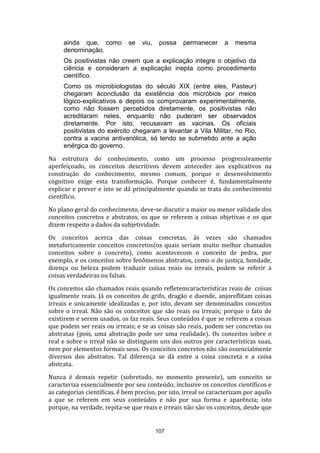 ainda que, como
denominação.

se

viu,

possa

permanecer

a

mesma

Os positivistas não creem que a explicação integre o objetivo da
ciência e consideram a explicação inepta como procedimento
científico.
Como os microbiologistas do século XIX (entre eles, Pasteur)
chegaram àconclusão da existência dos micróbios por meios
lógico-explicativos e depois os comprovaram experimentalmente,
como não fossem percebidos diretamente, os positivistas não
acreditaram neles, enquanto não puderam ser observados
diretamente. Por isto, recusavam as vacinas. Os oficiais
positivistas do exército chegaram a levantar a Vila Militar, no Rio,
contra a vacina antivariólica, só tendo se submetido ante a ação
enérgica do governo.
Na estrutura do conhecimento, como um processo progressivamente
aperfeiçoado, os conceitos descritivos devem anteceder aos explicativos na
construção do conhecimento, mesmo comum, porque o desenvolvimento
cognitivo exige esta transformação. Porque conhecer é, fundamentalmente
explicar e prever e isto se dá principalmente quando se trata do conhecimento
científico.
No plano geral do conhecimento, deve-se discutir a maior ou menor validade dos
conceitos concretos e abstratos, os que se referem a coisas objetivas e os que
dizem respeito a dados da subjetividade.
Os conceitos acerca das coisas concretas, às vezes são chamados
metaforicamente conceitos concretos(os quais seriam muito melhor chamados
conceitos sobre o concreto), como acontececom o conceito de pedra, por
exemplo, e os conceitos sobre fenômenos abstratos, como o de justiça, bondade,
doença ou beleza podem traduzir coisas reais ou irreais, podem se referir a
coisas verdadeiras ou falsas.
Os conceitos são chamados reais quando refletemcaracterísticas reais de coisas
igualmente reais. Já os conceitos de grifo, dragão e duende, anjoreflitam coisas
irreais e unicamente idealizadas e, por isto, devam ser denominados conceitos
sobre o irreal. Não são os conceitos que são reais ou irreais; porque o fato de
existirem e serem usados, os faz reais. Seus conteúdos é que se referem a coisas
que podem ser reais ou irreais; e se as coisas são reais, podem ser concretas ou
abstratas (pois, uma abstração pode ser uma realidade). Os conceitos sobre o
real e sobre o irreal não se distinguem uns dos outros por características suas,
nem por elementos formais seus. Os conceitos concretos não são essencialmente
diversos dos abstratos. Tal diferença se dá entre a coisa concreta e a coisa
abstrata.
Nunca é demais repetir (sobretudo, no momento presente), um conceito se
caracteriza essencialmente por seu conteúdo, inclusive os conceitos científicos e
as categorias científicas. ê bem preciso, por isto, irreal se caracterizam por aquilo
a que se referem em seus conteúdos e não por sua forma e aparência; isto
porque, na verdade, repita-se que reais e irreais não são os conceitos, desde que

107

 