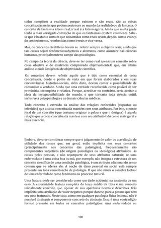 todos compõem a realidade porque existem e são reais, são as coisas
conceituadas neles que podem pertencer ao mundo da realidadeou da fantasia. O
conceito de fantasma é bem real, irreal é a fatasmagoria. Ainda que muita gente
tenha a mais arraigada convicção de que os fantasmas existem realmente. Sabese que é bastante comum que coisastidas como reais sejam, depois, com o avanço
do conhecimento, reonhecidas como irreais e vice-versa.
Mas, os conceitos científicos devem se referir sempre a objetos reais, ainda que
tais coisas sejam fenômenossubjetivos e abstratos, como acontece nas ciências
humanas, principalmenteno campo das psicologias.
No campo da teoria da ciência, deve-se ter como real apenasum conceito sobre
coisa objetiva e de existência comprovada objetivamente.O que, em última
análise atende àexigência de objetividade científica.
Os conceitos devem refletir aquilo que é tido como essencial da coisa
conceituada, desde o ponto de vista em que foram elaborados e em suas
circunstâncias histórico-sociais, além disto, devem conter a possibilidade de
comunicar a verdade. Ainda que uma verdade reconhecida como posível de ser
provisória, incompleta e relativa. Porque, acreditar no contrário, seria aceitar a
ideia da incognoscibilidade do mundo, o que tornaria toda ciência inútil,
inclusive a psicopatologia e as demais ciências médicas.
Todo conceito é extraído da análise das relações conhecidas (supostas ou
inferidas) que a coisa conceituada mantém com seus atributos. Por isto, o ponto
focal de um conceito (que costuma originar a palavra que o designa) é aquela
relação que a coisa conceituada mantem com seu atributo tido como mais geral e
mais essencial.

Embora, deva-se considerar sempre que o julgamento de valor ou a avaliação de
utilidade das coisas que, em geral, estão implícita nos seus conceitos
(principalmente nos conceitos das patologias), frequentemente são
componentes subjetivos (de origem psicológica ou ideológica) atribuídos às
coisas pelas pessoas, e não sejamparte de seus atributos naturais; se uma
enfermidade é uma coisa boa ou má, por exemplo, não integra a estrutura de um
conceito científico de uma condição patológica, é um atributo adicional do senso
comum que se aderea ele. A noção de dano pessoal ou social está sempre
presente em toda conceituação de patologia. O que não muda o carácter factual
de uma enfermidade como fenômeno ou processo natural.
Uma fratura pode ser considerada como um dado acidental na anatomia de um
osso. A enfermidade fratura completa do terço médio da tíbia é um conceito
inicialmente concreto que, apesar de sua aparência neutra e descritiva, trás
implícita uma avaliação de valor negativo porque danoso para a pessoa que tem
seu osso fraturado. Neste caso, como em qualquer patologia física lesional, não é
possível distinguir o componente concreto do abstrato. Essa é uma contradição
formal presente em todos os conceitos patológicos: uma enfermidade ou

108

 