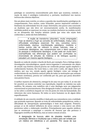 patologia se caracteriza essencialmente pelo dano que ocasiona; contudo, a
noção de dano é axiológica (valorativa) e, portanto, inutilizável nos marcos
teóricos das ciências objetivas.
Em um plano mais restrito, se coloca a questão das manifestações patológicas do
comportamento. Para muitos, como Schneider, parece impossível entender o
fenômeno da enfermidade fora do corpo. Entretanto, isto parece uma concessão
ao dualismo que não deve ser necessariamente aceita. As manifestações
mórbidas podem se expressar no corpo, na conduta (inclusive na conduta social)
ou no desepenho das funções mentais (ainda que estas não sejam bem
conhecidas e, ainda não bem definidas).
A noção de transtorno (disorder), muito empregada
hoje se destina a fugir ao conceito de enfermidade, traduz esta
dificuldade ontológica essencial. Por isto, conceitos como
enfermidade, doença, manifestação patológica, moléstia e
tantos outros não se referem a coisas naturais, mas a
construtos ideológicos. seu compromisso com o dano causado
às pessoas é nitidamente ideológico. E isto pode ser muito bem
exemplificado nas diferenças que podem ser verificadas na
diversidade de atitudes de médicos e de biólogos quando
estudam um mesmo agente biológico.

Quando se cuida de estudar o bacilo de Koch, por exemplo. Para o biólogo dado a
investigações microbiológicas, aquele micro-organimo é unicamente um objeto
de estudo cuja história natural precisa ser conhecida porque aquilo ampliará o
conhecimento humano, lhe trará fama e, com sorte e jeito, até algum lucro. O
médico, por sua vez, estuda aquele agente biológico como um inimigo. O
conhecimento de sua história natural (além de todas as motivações que animam
os demais cientistas), precisa ser conhecida por ela, para que possa descobrir
seus pontos fracos.
A melhor maneira de eliminá-lo, extinguí-lo de uma vez por todas. E, se isto não
for possível, ao menos controlar sua reprodução, impedir ao máximo sua ação
maléfica. No entanto, este malefício não é uma ideologia nem um julgamento
convencional ou preconceituoso. Esta designação traduz a avaliação de valor que
se faz sobre a existência daquele ser vivo do ponto de vista da humanidade, dos
interesses dos seres humanos. De todos os seres humanos ou de algum deles
especificamente.
A validade de um conceito científico é dada pela sua consonância com a realidade
que pretende expressar. Quando se trata de enfermidades psiquiátricas, então, a
dificuldade de interpretação epistemológica é bem mais exigente. Primeiro,
porque aí se dá notável influência do senso comum e esta exerce um efeito
pernicioso sobre a elaboração científica. Principalmente para aqueles médicos
que se aventuram a empregar o conceito de loucura, que não pertence á
linguagem científica da Medicina, mas ao senso-comum arcaico.
A designação de loucura, além de obsoleta mantém uma
conotação ofensiva e insultuosa que a indica para ser evitada por
um médico em referência a um paciente. Por causa de sua

109

 