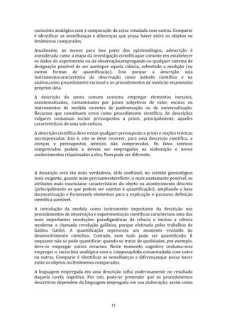raciocínio analógico com a comparação da coisa estudada com outras. Comparar
é identificar as semelhanças e diferenças que possa haver entre os objetos ou
fenômenos comparados.
Atualmente, ao menos para boa parte dos epistemólogos, adescrição é
considerada como a etapa da investigação científicaque consiste em estabelecer
os dados do experimento ou da observação,empregando-se qualquer sistema de
designação possível de ser aceitopor aquela ciência, sobretudo a medição (ou
outras formas de quantificação). Isso porque a descrição seja
instrumentocaracterístico da observação como método científico e na
análise,como procedimento racional e os procedimentos de medição sejammuito
próprios dela.
A descrição do senso comum costuma empregar elementos inexatos,
assistematizados, contaminados por juízos subjetivos de valor, escalas ou
instrumentos de medida carentes de padronização ou de universalização.
Recursos que constituem erros como procedimento científico. As descrições
vulgares costumam incluir pressupostos a priori, principalmente, aqueles
característicos de uma sub-cultura.
A descrição científica deve evitar qualquer pressuposto a priori e noções teóricas
incomprovadas. Isto é, não se deve recorrer, para uma descrição científica, a
crenças e pressupostos teóricos não comprovados. Os fatos teóricos
comprovados podem e devem ser empregados na elaboração e novos
conhecimentos relacionados a eles. Nem pode ser diferente.

A descrição será tão mais verdadeira, útile confiável, no sentido gnosiológico
mais exigente, quanto mais precisamenterefletir, o mais exatamente possível, os
atributos mais essenciaise característicos do objeto ou acontecimento descrito
(principalmente os que podem ser sujeitos à quantificação); ampliando a base
daconceituação e fornecendo elementos para a explicação e parauma definição
científica aceitável.
A introdução da medida como instrumento importante da descrição nos
procedimentos de observação e experimentação científicas caracterizou uma das
mais importantes revoluções paradigmáticas da ciência e iniciou a ciência
moderna: a chamada revolução galilaica, porque efetivada pelos trabalhos de
Galileu Galilei. A quantificação representa um momento evoluído do
desenvolvimento científico. Contudo, nem tudo pode ser quantificado. E
enquanto não se pode quantificar, quando se tratar de qualidades, por exemplo,
deve-se empregar outros recursos. Neste momento cognitivo costuma-sese
empregar o raciocínio analógico com a comparaçãoda coisaestudada com outra
ou outras. Comparar é identificar as semelhanças e diferençasque possa haver
entre os objetos ou fenômenos comparados.
A linguagem empregada em uma descrição influi poderosamente no resultado
daquela tarefa cognitiva. Por isto, pode-se pretender que os procedimentos
descritivos dependem da linguagem empregada em sua elaboração; assim como

11

 
