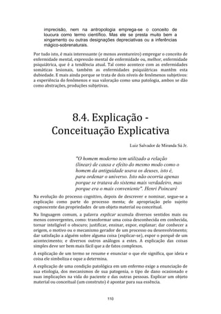 imprecisão, nem na antropologia emprega-se o conceito de
loucura como termo científico. Mas ele se presta muito bem a
xingamento ou outras designações depreciativas ou a inferências
mágico-sobrenaturais.
Por tudo isto, é mais interessante (e menos aventureiro) empregar o conceito de
enfermidade mental, expressão mental de enfermidade ou, melhor, enfermidade
psiquiátrica, que é a tendência atual. Tal como acontece com as enfermidades
somáticas lesionais, também as enfermidades psiquiátricas mantêm esta
dubiedade. E mais ainda porque se trata de dois níveis de fenômenos subjetivos:
a experiência do fenômenos e sua valoração como uma patologia, ambos se dão
como abstrações, produções subjetivas.

8.4. Explicação Conceituação Explicativa
Luiz Salvador de Miranda Sá Jr.

"O homem moderno tem utilizado a relação
(linear) de causa e efeito do mesmo modo como o
homem da antiguidade usava os deuses, isto é,
para ordenar o universo. Isto não ocorria apenas
porque se tratava do sistema mais verdadeiro, mas
porque era o mais conveniente". Henri Poincaré
Na evolução do processo cognitivo, depois de descrever e nominar, segue-se a
explicação como parte do processo menta; de apropriação pelo sujeito
cognoscente das propriedades de um objeto material ou conceitual.
Na linguagem comum, a palavra explicar acumula diversos sentidos mais ou
menos convergentes, como: transformar uma coisa desconhecida em conhecida,
tornar inteligível o obscuro; justificar, ensinar, expor, explanar; dar conhecer a
origem, o motivo ou o mecanismo gerador de um processo ou desenvolvimento;
dar satisfação a alguém sobre alguma coisa (explicar-se), expor o porquê de um
acontecimento; e diversos outros análogos a estes. A explicação das coisas
simples deve ser bem mais fácil que a de fatos complexos.
A explicação de um termo se resume e enunciar o que ele significa, que ideia e
coisa ele simboliza e oque a determina.
A explicação de uma condição patológica em um enfermo exige a enunciação de
sua etiologia, dos mecanismos de sua patogenia, o tipo de dano ocasionado e
suas implicações na vida do paciente e das outras pessoas. Explicar um objeto
material ou conceitual (um construto) é apontar para sua essência.

110

 