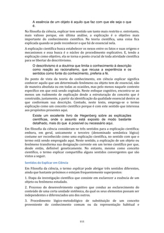 A essência de um objeto é aquilo que faz com que ele seja o que
é.
Na filosofia da ciência, explicar tem sentido um tanto mais restrito e. entretanto,
mais valioso porque, em última análise, a explicação é o objetivo mais
importante do conhecimento científico. Na teoria científica, uma coisa fica
explicada quando se pode reconhecer o que há de essencial nela.
A explicação científica busca estabelecer os nexos entre os fatos e suas origens e
mecanismos e essa busca é o núcleo do procedimento explicativo. E, tendo a
explicação como objetivo, ela se torna o ponto crucial de toda atividade científica
para se libertar do descritivismo.
O descritivismo é a doutrina que limita o conhecimento à descrição
como reação ao racionalismo, que recusa a experiência e os
sentidos como fonte do conhecimento, preferia a fé.
Do ponto de vista da teoria do conhecimento, em ciência explicar significa
conhecer aquilo que um determinado fenômeno ou objeto tem de essencial, não
de maneira absoluta ou em todas as ocasiões, mas pelo menos naquele contexto
específico em que está sendo cogitado. Neste enfoque cognitivo, encontra-se ao
menos um rudimento de explicação desde a estruturação do conceito que é
construído, justamente, a partir da identificação da qualidade essencial dentre as
que conformam sua descrição. Contudo, neste texto, emprega-se o termo
explicação como um conceito científico porque é com este sentido que interessa
aos propósitos presentes aqui.
Existe um excelente livro de Hegenberg sobre as explicações
científicas, onde o assunto está exposto de modo bastante
detalhado, mais do que é possível ou necessário aqui.
Em filosofia da ciência consideram-se três sentidos para a explicação científica;
embora, em geral, unicamente o terceiro (denominado semântica lógica)
costume ser reconhecido como uma explicação científica, no sentido com que o
termo está sendo empregado aqui. Neste sentido, a explicação de um objeto ou
fenômeno transforma sua designação corrente em um termo científico por que,
desde então, definível geneticamente. No entanto, mesmo como conceito
científico, o termo explicar compartilha alguns sentidos convergentes que são
vistos a seguir.
Sentidos do Explicar em Ciência
Em Filosofia da ciência, o termo explicar pode abrigar três sentidos diferentes,
ainda que bastante próximos e estejam frequentemente superpostos:
1. Etapa da investigação científica que consiste em esclarecer a essência de um
objeto ou fenômeno estudado.
2. Processo do desenvolvimento cognitivo que conduz ao esclarecimento do
conteúdo de uma certa unidade sistêmica, da qual os seus elementos possam ser
independentes e diferenciados uns dos outros.
3. Procedimento lógico-metodológico de substituição de um conceito
proveniente do conhecimento comum ou da representação habitual e

111

 