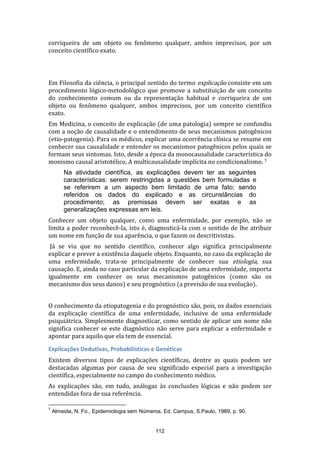 corriqueira de um objeto ou fenômeno qualquer, ambos imprecisos, por um
conceito científico exato.

Em Filosofia da ciência, o principal sentido do termo explicação consiste em um
procedimento lógico-metodológico que promove a substituição de um conceito
do conhecimento comum ou da representação habitual e corriqueira de um
objeto ou fenômeno qualquer, ambos imprecisos, por um conceito científico
exato.
Em Medicina, o conceito de explicação (de uma patologia) sempre se confundiu
com a noção de causalidade e o entendimento de seus mecanismos patogênicos
(etio-patogenia). Para os médicos, explicar uma ocorrência clínica se resume em
conhecer sua causalidade e entender os mecanismos patogênicos pelos quais se
formam seus sintomas. Isto, desde a época da monocausalidade característica do
monismo causal aristotélico, A multicausalidade implícita no condicionalismo. 7
Na atividade científica, as explicações devem ter as seguintes
características: serem restringidas a questões bem formuladas e
se referirem a um aspecto bem limitado de uma fato; sendo
referidos os dados do explicado e as circunstâncias do
procedimento; as premissas devem ser exatas e as
generalizações expressas em leis.
Conhecer um objeto qualquer, como uma enfermidade, por exemplo, não se
limita a poder reconhecê-la, isto é, diagnosticá-la com o sentido de lhe atribuir
um nome em função de sua aparência, o que fazem os descritivistas.
Já se viu que no sentido científico, conhecer algo significa principalmente
explicar e prever a existência daquele objeto. Enquanto, no caso da explicação de
uma enfermidade, trata-se principalmente de conhecer sua etiologia, sua
causação. E, ainda no caso particular da explicação de uma enfermidade, importa
igualmente em conhecer os seus mecanismos patogênicos (como são os
mecanismo dos seus danos) e seu prognóstico (a previsão de sua evolução).
O conhecimento da etiopatogenia e do prognóstico são, pois, os dados essenciais
da explicação científica de uma enfermidade, inclusive de uma enfermidade
psiquiátrica. Simplesmente diagnosticar, como sentido de aplicar um nome não
significa conhecer se este diagnóstico não serve para explicar a enfermidade e
apontar para aquilo que ela tem de essencial.
Explicações Dedutivas, Probabilísticas e Genéticas
Existem diversos tipos de explicações científicas, dentre as quais podem ser
destacadas algumas por causa de seu significado especial para a investigação
científica, especialmente no campo do conhecimento médico.
As explicações são, em tudo, análogas às conclusões lógicas e não podem ser
entendidas fora de sua referência.
7

Almeida, N. Fo., Epidemiologia sem Números, Ed. Campus, S.Paulo, 1989, p. 90.

112

 