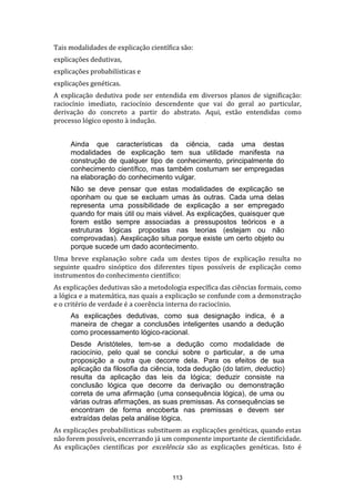 Tais modalidades de explicação científica são:
explicações dedutivas,
explicações probabilísticas e
explicações genéticas.
A explicação dedutiva pode ser entendida em diversos planos de significação:
raciocínio imediato, raciocínio descendente que vai do geral ao particular,
derivação do concreto a partir do abstrato. Aqui, estão entendidas como
processo lógico oposto à indução.
Ainda que características da ciência, cada uma destas
modalidades de explicação tem sua utilidade manifesta na
construção de qualquer tipo de conhecimento, principalmente do
conhecimento científico, mas também costumam ser empregadas
na elaboração do conhecimento vulgar.
Não se deve pensar que estas modalidades de explicação se
oponham ou que se excluam umas às outras. Cada uma delas
representa uma possibilidade de explicação a ser empregado
quando for mais útil ou mais viável. As explicações, quaisquer que
forem estão sempre associadas a pressupostos teóricos e a
estruturas lógicas propostas nas teorias (estejam ou não
comprovadas). Aexplicação situa porque existe um certo objeto ou
porque sucede um dado acontecimento.
Uma breve explanação sobre cada um destes tipos de explicação resulta no
seguinte quadro sinóptico dos diferentes tipos possíveis de explicação como
instrumentos do conhecimento científico:
As explicações dedutivas são a metodologia específica das ciências formais, como
a lógica e a matemática, nas quais a explicação se confunde com a demonstração
e o critério de verdade é a coerência interna do raciocínio.
As explicações dedutivas, como sua designação indica, é a
maneira de chegar a conclusões inteligentes usando a dedução
como processamento lógico-racional.
Desde Aristóteles, tem-se a dedução como modalidade de
raciocínio, pelo qual se conclui sobre o particular, a de uma
proposição a outra que decorre dela. Para os efeitos de sua
aplicação da filosofia da ciência, toda dedução (do latim, deductio)
resulta da aplicação das leis da lógica; deduzir consiste na
conclusão lógica que decorre da derivação ou demonstração
correta de uma afirmação (uma consequência lógica), de uma ou
várias outras afirmações, as suas premissas. As consequências se
encontram de forma encoberta nas premissas e devem ser
extraídas delas pela análise lógica.
As explicações probabilísticas substituem as explicações genéticas, quando estas
não forem possíveis, encerrando já um componente importante de cientificidade.
As explicações científicas por excelência são as explicações genéticas. Isto é

113

 