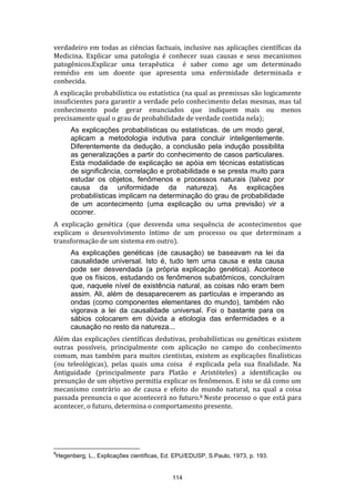 verdadeiro em todas as ciências factuais, inclusive nas aplicações científicas da
Medicina. Explicar uma patologia é conhecer suas causas e seus mecanismos
patogênicos.Explicar uma terapêutica é saber como age um determinado
remédio em um doente que apresenta uma enfermidade determinada e
conhecida.
A explicação probabilística ou estatística (na qual as premissas são logicamente
insuficientes para garantir a verdade pelo conhecimento delas mesmas, mas tal
conhecimento pode gerar enunciados que indiquem mais ou menos
precisamente qual o grau de probabilidade de verdade contida nela);
As explicações probabilísticas ou estatísticas. de um modo geral,
aplicam a metodologia indutiva para concluir inteligentemente.
Diferentemente da dedução, a conclusão pela indução possibilita
as generalizações a partir do conhecimento de casos particulares.
Esta modalidade de explicação se apóia em técnicas estatísticas
de significância, correlação e probabilidade e se presta muito para
estudar os objetos, fenômenos e processos naturais (talvez por
causa da uniformidade da natureza). As explicações
probabilísticas implicam na determinação do grau de probabilidade
de um acontecimento (uma explicação ou uma previsão) vir a
ocorrer.
A explicação genética (que desvenda uma sequência de acontecimentos que
explicam o desenvolvimento íntimo de um processo ou que determinam a
transformação de um sistema em outro).
As explicações genéticas (de causação) se baseavam na lei da
causalidade universal. Isto é, tudo tem uma causa e esta causa
pode ser desvendada (a própria explicação genética). Acontece
que os físicos, estudando os fenômenos subatômicos, concluíram
que, naquele nível de existência natural, as coisas não eram bem
assim. Ali, além de desaparecerem as partículas e imperando as
ondas (como componentes elementares do mundo), também não
vigorava a lei da causalidade universal. Foi o bastante para os
sábios colocarem em dúvida a etiologia das enfermidades e a
causação no resto da natureza...
Além das explicações científicas dedutivas, probabilísticas ou genéticas existem
outras possíveis, principalmente com aplicação no campo do conhecimento
comum, mas também para muitos cientistas, existem as explicações finalísticas
(ou teleológicas), pelas quais uma coisa é explicada pela sua finalidade. Na
Antiguidade (principalmente para Platão e Aristóteles) a identificação ou
presunção de um objetivo permitia explicar os fenômenos. E isto se dá como um
mecanismo contrário ao de causa e efeito do mundo natural, na qual a coisa
passada prenuncia o que acontecerá no futuro.8 Neste processo o que está para
acontecer, o futuro, determina o comportamento presente.

8

Hegenberg, L., Explicações científicas, Ed. EPU/EDUSP, S.Paulo, 1973, p. 193.

114

 