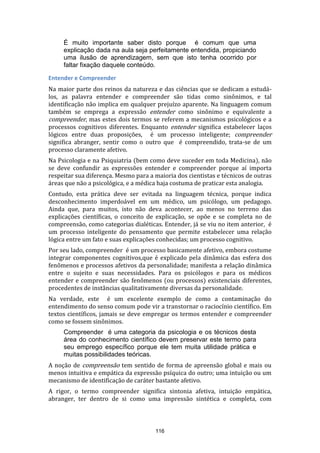 É muito importante saber disto porque é comum que uma
explicação dada na aula seja perfeitamente entendida, propiciando
uma ilusão de aprendizagem, sem que isto tenha ocorrido por
faltar fixação daquele conteúdo.
Entender e Compreender
Na maior parte dos reinos da natureza e das ciências que se dedicam a estudálos, as palavra entender e compreender são tidas como sinônimos, e tal
identificação não implica em qualquer prejuízo aparente. Na linguagem comum
também se emprega a expressão entender como sinônimo e equivalente a
compreender, mas estes dois termos se referem a mecanismos psicológicos e a
processos cognitivos diferentes. Enquanto entender significa estabelecer laços
lógicos entre duas proposições, é um processo inteligente; compreender
significa abranger, sentir como o outro que é compreendido, trata-se de um
processo claramente afetivo.
Na Psicologia e na Psiquiatria (bem como deve suceder em toda Medicina), não
se deve confundir as expressões entender e compreender porque aí importa
respeitar sua diferença. Mesmo para a maioria dos cientistas e técnicos de outras
áreas que não a psicológica, e a médica haja costuma de praticar esta analogia.
Contudo, esta prática deve ser evitada na linguagem técnica, porque indica
desconhecimento imperdoável em um médico, um psicólogo, um pedagogo.
Ainda que, para muitos, isto não deva acontecer, ao menos no terreno das
explicações científicas, o conceito de explicação, se opõe e se completa no de
compreensão, como categorias dialéticas. Entender, já se viu no item anterior, é
um processo inteligente do pensamento que permite estabelecer uma relação
lógica entre um fato e suas explicações conhecidas; um processo cognitivo.
Por seu lado, compreender é um processo basicamente afetivo, embora costume
integrar componentes cognitivos,que é explicado pela dinâmica das esfera dos
fenômenos e processos afetivos da personalidade; manifesta a relação dinâmica
entre o sujeito e suas necessidades. Para os psicólogos e para os médicos
entender e compreender são fenômenos (ou processos) existenciais diferentes,
procedentes de instâncias qualitativamente diversas da personalidade.
Na verdade, este é um excelente exemplo de como a contaminação do
entendimento do senso comum pode vir a transtornar o raciocínio científico. Em
textos científicos, jamais se deve empregar os termos entender e compreender
como se fossem sinônimos.
Compreender é uma categoria da psicologia e os técnicos desta
área do conhecimento científico devem preservar este termo para
seu emprego específico porque ele tem muita utilidade prática e
muitas possibilidades teóricas.
A noção de compreensão tem sentido de forma de apreensão global e mais ou
menos intuitiva e empática da expressão psíquica do outro; uma intuição ou um
mecanismo de identificação de caráter bastante afetivo.
A rigor, o termo compreender significa sintonia afetiva, intuição empática,
abranger, ter dentro de si como uma impressão sintética e completa, com

116

 