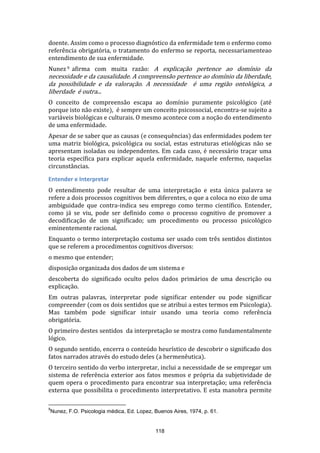 doente. Assim como o processo diagnóstico da enfermidade tem o enfermo como
referência obrigatória, o tratamento do enfermo se reporta, necessariamenteao
entendimento de sua enfermidade.
Nunez 9 afirma com muita razão: A explicação pertence ao domínio da

necessidade e da causalidade. A compreensão pertence ao domínio da liberdade,
da possibilidade e da valoração. A necessidade é uma região ontológica, a
liberdade é outra...

O conceito de compreensão escapa ao domínio puramente psicológico (até
porque isto não existe), é sempre um conceito psicossocial, encontra-se sujeito a
variáveis biológicas e culturais. O mesmo acontece com a noção do entendimento
de uma enfermidade.
Apesar de se saber que as causas (e consequências) das enfermidades podem ter
uma matriz biológica, psicológica ou social, estas estruturas etiológicas não se
apresentam isoladas ou independentes. Em cada caso, é necessário traçar uma
teoria específica para explicar aquela enfermidade, naquele enfermo, naquelas
circunstâncias.
Entender e Interpretar
O entendimento pode resultar de uma interpretação e esta única palavra se
refere a dois processos cognitivos bem diferentes, o que a coloca no eixo de uma
ambiguidade que contra-indica seu emprego como termo científico. Entender,
como já se viu, pode ser definido como o processo cognitivo de promover a
decodificação de um significado; um procedimento ou processo psicológico
eminentemente racional.
Enquanto o termo interpretação costuma ser usado com três sentidos distintos
que se referem a procedimentos cognitivos diversos:
o mesmo que entender;
disposição organizada dos dados de um sistema e
descoberta do significado oculto pelos dados primários de uma descrição ou
explicação.
Em outras palavras, interpretar pode significar entender ou pode significar
compreender (com os dois sentidos que se atribui a estes termos em Psicologia).
Mas também pode significar intuir usando uma teoria como referência
obrigatória.
O primeiro destes sentidos da interpretação se mostra como fundamentalmente
lógico.
O segundo sentido, encerra o conteúdo heurístico de descobrir o significado dos
fatos narrados através do estudo deles (a hermenêutica).
O terceiro sentido do verbo interpretar, inclui a necessidade de se empregar um
sistema de referência exterior aos fatos mesmos e própria da subjetividade de
quem opera o procedimento para encontrar sua interpretação; uma referência
externa que possibilita o procedimento interpretativo. E esta manobra permite
9

Nunez, F.O. Psicologia médica, Ed. Lopez, Buenos Aires, 1974, p. 61.

118

 