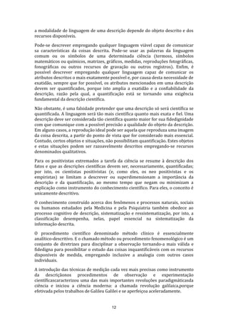 a modalidade de linguagem de uma descrição depende do objeto descrito e dos
recursos disponíveis.
Pode-se descrever empregando qualquer linguagem viável capaz de comunicar
sa características da coisas descrita. Pode-se usar as palavras da linguagem
comum ou os símbolos de uma determinada ciência (termoss, símbolos
matemáticos ou químicos, matrizes, gráficos, medidas, reproduções fotográficas,
fonográficas ou outros recursos de gravação ou outros registros). Enfim, é
possível descrever empregando qualquer linguagem capaz de comunicar os
atributos descritos o mais exatamente possível e, por causa desta necessidade de
exatidão, sempre que for possível, os atributos mencionados em uma descrição
devem ser quantificados, porque isto amplia a exatidão e a confiabilidade da
descrição, razão pela qual, a quantificação está se tornando uma exigência
fundamental da descrição científica.
Não obstante, é uma falsidade pretender que uma descrição só será científica se
quantificada. A linguagem será tão mais científica quanto mais exata e fiel. Uma
descrição deve ser considerada tão científica quanto maior for sua fidedignidade
com que comunique com a possível precisão a qualidade do objeto da descrição.
Em alguns casos, a reprodução ideal pode ser aquela que reproduza uma imagem
da coisa descrita, a partir do ponto de vista que for considerado mais essencial.
Contudo, certos objetos e situações, não possibilitam quantificação. Estes objetos
e estas situações podem ser razoavelmente descritos empregando-se recursos
denominados qualitativos.
Para os positivistas extremados a tarefa da ciência se resume à descrição dos
fatos e que as descrições científicas devem ser, necessariamente, quantificadas;
por isto, os cientistas positivistas (e, como eles, os neo positivistas e os
empiristas) se limitam a descrever ou superdimensionam a importância da
descrição e da quantificação, ao mesmo tempo que negam ou minimizam a
explicação como instrumento do conhecimento científico. Para eles, o conceito é
unicamente descritivo.
O conhecimento construído acerca dos fenômenos e processos naturais, sociais
ou humanos estudados pela Medicina e pela Psiquiatria também obedece ao
processo cognitivo de descrição, sistematização e ressistematização, por isto, a
classificação desempenha, nelas, papel essencial na sistematização da
informação descrita.
O procedimento científico denominado método clínico é essencialmente
analítico-descritivo. E o chamado método ou procedimento fenomenológico é um
conjunto de diretrizes para disciplinar a observação tornando-a mais válida e
fidedigna para possibilitar o estudo das coisas inquantificáveis com os recursos
disponíveis de medida, empregando inclusive a analogia com outros casos
individuais.
A introdução das técnicas de medição cada vez mais precisas como instrumento
da descriçãonos procedimentos de observação e experimentação
científicascaracterizou uma das mais importantes revoluções paradigmáticasda
ciência e iniciou a ciência moderna: a chamada revolução galilaica,porque
efetivada pelos trabalhos de Galileu Galilei e se aperfeiçoa aceleradamente.

12

 