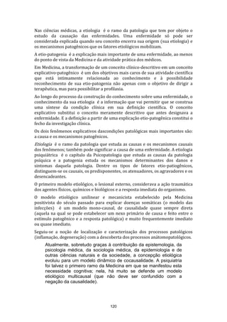 Nas ciências médicas, a etiologia é o ramo da patologia que tem por objeto o
estudo da causação das enfermidades. Uma enfermidade só pode ser
considerada explicada quando seu conceito encerra sua origem (sua etiologia) e
os mecanismos patogênicos que os fatores etiológicos mobilizam.
A etio-patogenia é a explicação mais importante de uma enfermidade, ao menos
do ponto de vista da Medicina e da atividade prática dos médicos.
Em Medicina, a transformação de um conceito clínico-descritivo em um conceito
explicativo-patogênico é um dos objetivos mais caros de sua atividade científica
que está intimamente relacionada ao conhecimento e à possibilidade
reconhecimento de sua etio-patogenia não apenas com o objetivo de dirigir a
terapêutica, mas para possibilitar a profilaxia.
Ao longo do processo da construção do conhecimento sobre uma enfermidade, o
conhecimento da sua etiologia é a informação que vai permitir que se construa
uma síntese da condição clínica em sua definição científica. O conceito
explicativo substitui o conceito meramente descritivo que antes designava a
enfermidade. E a definição a partir de uma explicação etio-patogênica constitui o
fecho da investigação clínica.
Os dois fenômenos explicativos dascondições patológicas mais importantes são:
a causa e os mecanismos patogênicos.

Etiologia é o ramo da patologia que estuda as causas e os mecanismos causais

dos fenômenos; também pode significar a causa de uma enfermidade. A etiologia
psiquiátrica é o capítulo da Psicopatologia que estuda as causas da patologia
psíquica e a patogenia estuda os mecanismos determinantes dos danos e
sintomas daquela patologia. Dentre os tipos de fatores etio-patiogênicos,
distinguem-se os causais, os predisponentes, os atenuadores, os agravadores e os
desencadeantes.
O primeiro modelo etiológico, o lesional externo, considerava a ação traumática
dos agentes físicos, químicos e biológicos e a resposta imediata do organismo.
O modelo etiológico unilinear e mecanicista estabelecido pela Medicina
positivista do século passado para explicar doenças somáticas (o modelo das
infecções) é um modelo mono-causal, de causalidade quase sempre direta
(aquela na qual se pode estabelecer um nexo primário de causa e feito entre o
estímulo patogênico e a resposta patológica) e muito frequentemente imediato
ou quase imediato.
Seguiu-se a noção de localização e caracterização dos processos patológicos
(inflamação, degeneração) com a descoberta dos processos anátomopatológicos.
Atualmente, sobretudo graças à contribuição da epistemologia, da
psicologia médica, da sociologia médica, da epidemiologia e de
outras ciências naturais e da sociedade, a concepção etiológica
evoluiu para um modelo dinâmico de cocausalidade. A psiquiatria
foi talvez o primeiro ramo da Medicina em que se manifestou esta
necessidade cognitiva; nela, há muito se defende um modelo
etiológico multicausal (que não deve ser confundido com a
negação da causalidade).

120

 