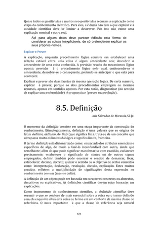 Quase todos os positivistas e muitos neo-positivistas recusam a explicação como
etapa do conhecimento científico. Para eles, a ciência não tem o que explicar e a
atividade científica deve se limitar a descrever. Por isto não existe uma
explicação nominal e outra real.
Até para alguns deles deve parecer ridícula esta forma de
considerar as coisas inexplicáveis, de só pretenderem explicar os
seus próprios nomes.
Explicar e Prever
A explicação, enquanto procedimento lógico consiste em estabelecer uma
relação estável entre uma coisa e algum antecedente seu; descobrir o
antecedente de uma coisa conhecida. A previsão resulta do mecanismos lógico
oposto; previsão é o procedimento lógico pelo qual, conhecendo-se o
antecedente, descobre-se o consequente, podendo-se antecipar o que está para
acontecer.
Explicar e prever são duas facetas da mesma operação lógica. De certa maneira,
explicar é prever, porque os dois procedimentos empregam os mesmos
recursos, apenas em sentidos opostos. Por esta razão, diagnosticar (no sentido
de explicar uma enfermidade) é prognosticar (prever sua evolução).

8.5. Definição
Luiz Salvador de Miranda-Sá Jr.
O momento da definição consiste em uma etapa importante da construção do
conhecimento. Etimologicamente, definição é uma palavra que se origina do
latim definire, definitio, de finis (que significa fim), trata-se de um conceito que
ultrapassa muito os limites da lógica e significa limite, fronteira.
O termo definição está dicionarizado como: enunciado dos atributos essenciais e
específicos de algo, de modo a fazê-lo inconfundível com outro, ainda que
semelhante; além do que pode significar manifestar-se com exatidão, esclarecer
precisamente; estabelecer o significado de nomes ou de outros signos
empregados; definir também pode encerrar o sentido de demarcar, fixar,
estabelecer; decisão, decreto; ajuizar o sentido ou o objetivo de certos conceitos
como: interpretação, declaração, resolução, decisão, explicação. Estes muitos
sentidos refletem a multiplicidade de significações desta expressão no
conhecimento comum (mesmo culto).
A definição de um objeto pode ser baseada em caracteres concretos ou abstratos,
descritivos ou explicativos. As definições científicas devem estar baseadas em
explicações.
Como instrumento do conhecimento científico, a definição científica deve
resumir o que se conhece de mais essencial sobre a coisa ou o termo definido
com ela enquanto situa esta coisa ou termo em um contexto da mesma classe de
referência. O mais importante é que a classe de referência seja natural

121

 