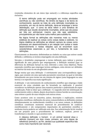 (contenha elementos de um único tipo natural) e a diferença específica seja
exclusiva.
O termo definição pode ser empregado em muitas atividades
científicas ou não científicas. No âmbito da lógica e da teoria do
conhecimento, quando se trata de uma definição incompleta ou
provisória, em vez do termo definição, deve-se empregar o termo
delimitação, que é como se deve referir a uma tentativa de
definição que resulte obviamente incompleta, ainda que ela possa
ser tida por admissível, mesmo que não seja satisfatória,
principalmente por não haver outra melhor para substituí-la.
Na lógica formal as definições são maneiras mais ou menos
estáticas de explicar as coisas como coisas dadas e estáveis, na
lógica dialética as definições se referem sempre às coisas como
processos em desenvolvimento e em relação com outras e neste
desenvolvimento e nestas relações que se encontram suas
características essenciais e, por isto, o fundamento de suas
definições.
Classicamente se denomina definiendum ao símbolo ou coisa que estiver sendo
definido; e definiens, os termos empregados em uma definição.
Sócrates e Aristóteles empregaram o termo definição para indicar o preciso
significado de uma palavra que empregassem, a definição nominal (que se
diferencia da definição factual ou real, referente a uma coisa objetiva). Numa
exposição científica que empregue termos ambíguos, estes devem ser definidos
no interior do texto ou em um glossário anexo.
Bunge ensina que uma definição é estritamente uma correspondência signosigno, que consiste em uma operação puramente conceitual, na qual se introduz
formalmente um novo termo em um sistema de signos (uma linguagem ou uma
teoria) e se especifica sua exata significação.
A definição é um instrumento do conhecimento científico que emprega o dado
essencial da coisa estudada que foi levantado na explicação. ê possível
reconhecer na definição apenas uma maneira particular e padronizada de expor
a explicação. Pode-se dizer que a definição é o segundo nível de sintetização do
conhecimento sobre o objeto, depois da primeira síntese havida na conceituação;
uma síntese a partir de suas relações com outras coisas.
Como acontece com os conceitos, juízos, descrições e explicações, existem
definições científicas e definições do senso comum.Embora as definições existam
simultaneamente no conhecimento científico e no senso comum, as definições
científicas constituem momento essencial do procedimento de conhecer
cientificamente e são componentes importantes do patrimônio científico e
nenhuma teoria poderia ser edificada sem elas. Sua subestimação há de resultar
em um prejuízo para o procedimento de conhecer, explicar, prever (e
transformar) o mundo e o que acontece nele.
A clássica definição: o homem é um animal racional situa o
definido (homem) em dois níveis, primeiro, em uma classe de
referência (animal) e, ao fim, declara sua qualidade específica tida
como mais importante (ser racional).

122

 