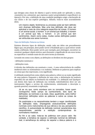 que designa uma classe de objetos à qual o termo pode ser aplicado; e, outra,
conotativa (ou extensiva), que expressa sua(s) propriedade(s) específica(s) ou
típica(s). Por isto, a definição de uma condição patológica exige a declaração de
sua classe e de sua espécie patológica. Adiante, trata-se mais acuradamente
disto.
Um mesmo objeto, fenômenos ou processo pode ser bem definido
com diversas definições, Mas uma boa definição não deve ser
aplicável a mais de uma categoria específica de coisas. O homem
é um animal social, o homem é um animal que trabalha, o homem
é um animal que fala, o homem
é um animal que tem
sentimentos. Assim como estas, muitas outras definições podem
ser atribuídas aos seres humanos.
Tipos de Definição: Palavras ou Coisas
Existem diversos tipos de definição, sendo cada um deles um procedimento
lógico que, em princípio, deve poder servir à finalidade para a qual estiver sendo
usada a definição. Deve poder servir, por exemplo, para distinguir, encontrar ou
construir qualquer objeto teórico; para formular o significado de um novo termo
ou especificar o sentido exato de um outro termo já existente.
Levando em conta o seu objeto, as definições se dividem em dois grupos:
- definições nominais e
- definições reais.
A divisão das definições em nominais e reais, é uma sobrevivência do conflito
medieval entre os nominalistas e os realistas. Definem-se palavras para explicar
as coisas que elas expressam, o seu significado.
A definição nominal tem como objeto uma palavra, refere-se ao exato significado
de uma palavra. Enquanto a definição de uma coisa, a delimitação da essência
específica de um objeto ou fenômeno da realidade é a definição real. Qualquer
um destes dois tipos de definição (na verdade, indeslindáveis) deve ser um
instrumento lógico a serviço do conhecimento, sintetizando a descrição e,
quando possível, resumindo a explicação.
Já se viu que, como acontece com os conceitos, haver quem
contraponha neste campo do conhecimento, dois tipos de
definições: as nominais e as reais. (Que, igualmente, seria melhor
denominar definições sobre as palavras e sobre as coisas da
realidade).
Os positivistas e os neopositivistas tendem a negar cientificidade
às definições reais, empregando exclusivamente definições
nominais como instrumentos de sua ciência e do seu pensamento
científico. A exclusividade da definição nominal característica dos
neopositivistas, permite a reedição contemporânea do
nominalismo medieval.
Ao fim e ao cabo, trata-se de polêmica com pouco valor. Na
verdade, a tentativa de separar a definição nominal da definição
real, à semelhança do esforço de separar a ideia,a palavra e a

124

 