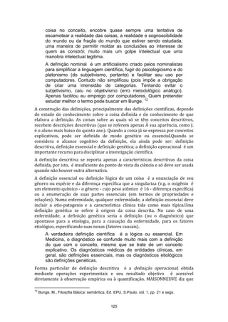 coisa no conceito, encobre quase sempre uma tentativa de
escamotear a realidade das coisas, a realidade e cognoscibilidade
do mundo ou da fração do mundo que estiver sendo estudada;
uma maneira de permitir moldar as conclusões ao interesse de
quem as constrói; muito mais um golpe intelectual que uma
manobra intelectual legitima.
A definição nominal é um artificialismo criado pelos nominalistas
para simplificar a linguagem científica, fugir do psicologicismo e do
platonismo (do subjetivismo, portanto) e facilitar seu uso por
computadores. Contudo não simplificou (pois impõe a obrigação
de criar uma imensidão de categorias. Tentando evitar o
subjetivismo, caiu no objetivismo (erro metodológico análogo).
Apenas facilitou eu emprego por computadores. Quem pretender
estudar melhor o termo pode buscar em Bunge. 12
A construção das definições, principalmente das definições científicas, depende
do estado do conhecimento sobre a coisa definida e do conhecimento de que
elabora a definição. As coisas sobre as quais só se têm conceitos descritivos,
recebem descrições descritivas (que se referem apenas À sua aparência, como J.
é o aluno mais baixo do quinto ano). Quando a coisa já se expressa por conceitos
explicativos, pode ser definida de modo genético ou essencial.Quando se
considera o alcance cognitivo da definição, ela ainda pode ser: definição
descritiva, definição essencial e definição genética; a definição operacional é um
importante recurso para disciplinar a investigação científica.
A definição descritiva se reporta apenas a características descritivas da coisa
definida, por isto, é insuficiente do ponto de vista da ciência e só deve ser usada
quando não houver outra alternativa.
A definição essencial ou definição lógica de um coisa é a enunciação de seu
gênero ou espécie e da diferença específica que a singulariza (v.g. o oxigênio é
um elemento químico - o gênero - cujo peso atômico é 16 - diferença específica)
ou a enumeração de suas partes essenciais (em termos de propriedades e
relações). Numa enfermidade, qualquer enfermidade, a definição essencial deve
incluir a etio-patogenia e a característica clínica tida como mais típica.Uma
definição genética se refere à origem da coisa descrita. No caso de uma
enfermidade, a definição genética seria a definição (ou o diagnóstico) que
apontasse para a etiologia, para a causação da enfermidade, para os fatores
etiológico, especificando suas noxas (fatores causais).
A verdadeira definição científica é a lógica ou essencial. Em
Medicina, o diagnóstico se confunde muito mais com a definição
do que com o conceito, mesmo que se trate de um conceito
explicativo. Os diagnósticos médicos de entidades clínicas, em
geral, são definições essenciais, mas os diagnósticos etiológicos
são definições genéticas.
Forma particular de definição descritiva é a definição operacional, obtida
mediante operações experimentais e seu resultado objetivo é acessível
diretamente à observação empírica ou à quantificação. MAISONNEUVE diz que
12

Bunge, M., Filosofia Básica: semântica, Ed. EPU, S.Paulo, vol. 1, pp. 21 e segs.

125

 