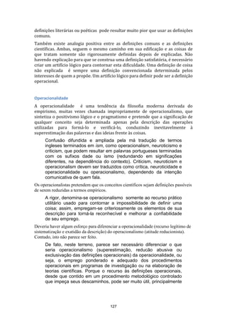 definições literárias ou poéticas pode resultar muito pior que usar as definições
comuns.
Também existe analogia positiva entre as definições comuns e as definições
científicas. Ambas, seguem o mesmo caminho em sua edificação e as coisas de
que tratam somente são rigorosamente definidas depois de explicadas. Não
havendo explicação para que se construa uma definição satisfatória, é necessário
criar um artifício lógico para contornar esta dificuldade. Uma definição de coisa
não explicada é sempre uma definição convencionada determinada pelos
interesses de quem a propõe. Um artifício lógico para definir pode ser a definição
operacional.

Operacionalidade
A operacionalidade é uma tendência da filosofia moderna derivada do
empirismo, muitas vezes chamada impropriamente de operacionalismo, que
sintetiza o positivismo lógico e o pragmatismo e pretende que a significação de
qualquer conceito seja determinada apenas pela descrição das operações
utilizadas para formá-lo e verificá-lo, conduzindo inevitavelmente à
superestimação das palavras e das ideias frente às coisas.
Confusão difundida e ampliada pela má tradução de termos
ingleses terminados em ism, como operacionalism, neuroticismo e
criticism, que podem resultar em palavras portugueses terminadas
com os sufixos dade ou ismo (redundando em significações
diferentes, na dependência do contexto). Criticism, neuroticism e
operacionalism devem ser traduzidos como crítica, neuroticidade e
operacionalidade ou operacionalismo, dependendo da intenção
comunicativa de quem fala.
Os operacionalistas pretendem que os conceitos científicos sejam definições passíveis
de serem reduzidas a termos empíricos.
A rigor, denomina-se operacionalismo somente ao recurso prático
utilitário usado para contornar a impossibilidade de definir uma
coisa; assim, empregam-se criteriosamente os elementos de sua
descrição para torná-la reconhecível e melhorar a confiabilidade
de seu emprego.
Deveria haver algum esforço para diferenciar a operacionalidade (recurso legítimo de
sistematização e exatidão da descrição) do operacionalismo (atitude reducionista).
Contudo, isto não parece ser feito.
De fato, neste terreno, parece ser necessário diferenciar o que
seria operacionalismo (superestimação, reducão abusiva ou
exclusivação das definições operacionais) da operacionalidade, ou
seja, o emprego ponderado e adequado dos procedimentos
operacionais em programas de investigação ou na elaboração de
teorias científicas. Porque o recurso às definições operacionais,
desde que contido em um procedimento metodológico controlado
que impeça seus descaminhos, pode ser muito útil, principalmente

127

 