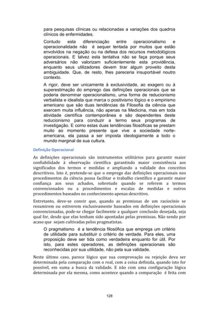 para pesquisas clínicas ou relacionadas a variações dos quadros
clínicos de enfermidades.
Contudo
esta
diferenciação
entre
operacionalismo
e
operacionalidade não é sequer tentada por muitos que estão
envolvidos na negação ou na defesa dos recursos metodológicos
operacionais. E talvez esta tentativa não se faça porque seus
adversários não valorizam suficientemente esta providência,
enquanto seus utilizadores devem tirar algum proveito desta
ambiguidade. Que, de resto, lhes pareceria insuportável noutro
contexto.
A rigor, deve ser unicamente à exclusividade, ao exagero ou à
superestimação do emprego das definições operacionais que se
poderia denominar operacionalismo, uma forma de reducionismo
verbalista e idealista que marca o positivismo lógico e o empirismo
americano que são duas tendências da Filosofia da ciência que
exercem muita influência, não apenas na Medicina, mas em toda
atividade científica contemporânea e são dependentes deste
reducionismo para conduzir a termo seus programas de
investigação. E como estas duas tendências filosóficas se prestam
muito ao momento presente que vive a sociedade norteamericana, ela passa a ser imposta ideologiamente a todo o
mundo marginal de sua cultura.
Definição Operacional
As definições operacionais são instrumentos utilitários para garantir maior
confiabilidade à observação científica garantindo maior consistência aos
significados dos termos e medidas e ampliando a validade dos conceitos
descritivos. Isto é, pretende-se que o emprego das definições operacionais nos
procedimentos da ciência possa facilitar o trabalho científico e garantir maior
confiança aos seus achados, sobretudo quando se referem a termos
convencionados ou a procedimentos e escalas de medidas e outros
procedimentos baseados no conhecimento apenas descritivo.
Entretanto, deve-se convir que, quando as premissas de um raciocínio se
resumirem ou estiverem exclusivamente baseados em definições operacionais
convencionadas, pode-se chegar facilmente a qualquer conclusão desejada, seja
qual for, desde que elas tenham sido apontadas pelas premissas. Não sendo por
acaso que sejam cultivadas pelos pragmatistas.
O pragmatismo é a tendência filosófica que emprega um critério
de utilidade para substituir o critério de verdade. Para eles, uma
proposição deve ser tida como verdadeira enquanto for útil. Por
isto, para estes operadores, as definições operacionais são
reconhecidas por sua utilidade, não pela sua validade.
Neste último caso, parece lógico que sua comprovação ou rejeição deva ser
determinada pela comparação com o real, com a coisa definida, quando isto for
possível, em suma a busca da validade. E não com uma configuração lógica
determinada por ela mesma, como acontece quando a comparação é feita com

128

 