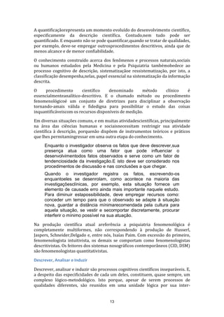 A quantificaçãorepresenta um momento evoluído do desenvolvimento científico,
especificamente da descrição científica. Contudo,nem tudo pode ser
quantificado. E enquanto não se pode quantificar,quando se tratar de qualidades,
por exemplo, deve-se empregar outrosprocedimentos descritivos, ainda que de
menos alcance e de menor confiabilidade.
O conhecimento construído acerca dos fenômenos e processos naturais,sociais
ou humanos estudados pela Medicina e pela Psiquiatria tambémobedece ao
processo cognitivo de descrição, sistematizaçãoe ressistematização, por isto, a
classificação desempenha,nelas, papel essencial na sistematização da informação
descrita.
O
procedimento
científico
denominado
método
clínico
é
essencialmenteanalítico-descritivo. E o chamado método ou procedimento
fenomenológicoé um conjunto de diretrizes para disciplinar a observação
tornando-amais válida e fidedigna para possibilitar o estudo das coisas
inquantificáveiscom os recursos disponíveis de medição.
Em diversas situações comuns, e em muitas atividadescientíficas, principalmente
na área das ciências humanas e sociaisnecessitam restringir sua atividade
científica à descrição, porquenão dispõem de instrumentos teóricos e práticos
que lhes permitamingressar em uma outra etapa do conhecimento.
Enquanto o investigador observa os fatos que deve descrever,sua
presença atua como uma fator que pode influenciar o
desenvolvimentodos fatos observados e serve como um fator de
tendenciosidade da investigação.E isto deve ser considerado nos
procedimentos de discussão e nas conclusões a que chegar.
Quando o investigador registra os fatos, escrevendo-os
enquantoeles se desenrolam, como acontece na maioria das
investigaçõesclínicas, por exemplo, esta situação fornece um
elemento de causade erro ainda mais importante naquele estudo.
Para diminuir estapossibilidade, deve empregar recursos como:
conceder um tempo para que o observado se adapte à situação
nova, guardar a distância mínimarecomendada pela cultura para
aquela situação, se vestir e secomportar discretamente, procurar
interferir o mínimo possível na sua atuação.
Na produção científica atual areferência a psiquiatria fenomenológica é
completamente multiformes, não correspondendo à produção de Husserl,
Jaspers, Schneider,Delgado e, entre nós, Isaías Paim. Com excessão do primeiro,
fenomenologista intuitivista, os demais se comportam como fenomenologistas
descritivistas. Os feitores dos sistemas nosográficos contemporâneos (CID, DSM)
são fenomenologistas quantitativistas.
Descrever, Analisar e Induzir
Descrever, analisar e induzir são processos cognitivos científicos inseparáveis. E,
a despeito das especificidades de cada um deles, constituem, quase sempre, um
complexo lógico-metodológico. Isto porque, apesar de serem processos de
qualidades diferentes, são reunidos em uma unidade lógica por sua inter-

13

 