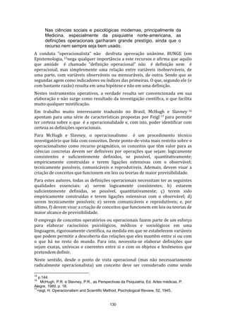 Nas ciências sociais e psicológicas modernas, principalmente da
Medicina, especialmente da psiquiatria norte-americana, as
definições operacionais ganharam grande prestígio, ainda que o
recurso nem sempre seja bem usado.
A conduta “operacionalista” não desfruta aprovação unânime. BUNGE (em
Epistemologia, 15nega qualquer importância a este recursos e afirma que aquilo
que amiúde é chamado "definição operacional" não é definição nem é
operacional, mas simplesmente uma relação entre variáveis inobserváveis, de
uma parte, com variáveis observáveis ou mensuráveis, de outra. Sendo que as
segundas agem como indicadores ou índices das primeiras. O que, segundo ele (e
com bastante razão) resulta em uma hipótese e não em uma definição.
Nestes instrumentos operativos, a verdade resulta ser convencionada em sua
elaboração e não surge como resultado da investigação científica, o que facilita
muito qualquer mistificação.
Em trabalho muito interessante traduzido no Brasil, McHugh e Slavney 16
apontam para uma série de características propostas por Feigl 17 para permitir
ter certeza sobre o que é a operacionalidade e, com isto, poder identificar com
certeza as definições operacionais.
Para McHugh e Slavney, o operacionalismo é um procedimento técnico
investigatório que lida com conceitos. Deste ponto-de-vista mais restrito sobre o
operacionalismo como recurso pragmático, os conceitos que têm valor para as
ciências concretas devem ser definíveis por operações que sejam: logicamente
consistentes e suficientemente definidos, se possível, quantitativamente;
empiricamente construídas e terem ligações ostensivas com o observável;
tecnicamente possíveis, comunicáveis e reprodutíveis. Ademais, devem visar a
criação de conceitos que funcionem em leis ou teorias de maior previsibilidade.
Para estes autores, todas as definições operacionais necessitam ter as seguintes
qualidades essenciais: a) serem logicamente consistentes; b) estarem
suficientemente definidas, se possível, quantitativamente; ç) terem sido
empiricamente construídas e terem ligações ostensivas com o observável; d)
serem tecnicamente possíveis; e) serem comunicáveis e reprodutíveis; e, por
último, f) devem visar a criação de conceitos que funcionem em leis ou teorias de
maior alcance de previsibilidade.
O emprego de conceitos operatórios ou operacionais fazem parte de um esforço
para elaborar raciocínios psicológicos, médicos e sociológicos em uma
linguagem, rigorosamente científica, na medida em que se estabelecem variáveis
que podem permitir a descoberta das relações que eles mantêm entre si ou com
o que há no resto do mundo. Para isto, necessita-se elaborar definições que
sejam exatas, unívocas e coerentes entre si e com os objetos e fenômenos que
pretendem definir.
Neste sentido, desde o ponto de vista operacional (mas não necessariamente
radicalmente operacionalista) um conceito deve ser considerado como sendo
15

p.144.
McHugh, P.R. e Slavney, P.R., as Perspectivas da Psiquiatria, Ed. Artes médicas, P.
Alegre, 1989, p. 18.
17
<eigl, H. Operacionalism and Scientific Method, Psichological Review, 52, 1945..
16

130

 