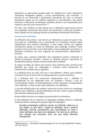 operatório ou operacional quando puder ser definido por certos indicadores
claramente designados, ligados a certos procedimentos, cujo resultado é
possível de ser observado e diretamente controlado. Por isto, os conceitos
operatórios podem ser um artifício expositivo ou classificatório, mas jamais
permitem a elaboração de definições científicas devido a sua incapacidade para
explicar e, por isto, para construir leis. 18
Por tudo isto, também se pode afirmar que as definições operacionais servem
aos propósitos unicamente descritivos dos positivistas e finda por permitir a
maior objeção ao seu emprego quando se pretendem classificações heurísticas.
Como Construir Definições
As definições não podem e não devem ser elaboradas ao gosto de quem o faz,
nem pode ser confundidas com a conceituação ou a descrição. Existem regras
estabelecidas para elaborar definições e estas regras devem ser seguidas
estritamente quando se tratar de definições para emprego científico. Como
acontece com os conceitos, com as descrições e com as explicações em ciência, as
definições científicas são mais exigentes de sistematicidade, objetividade e
precisão.
As regras para construir definições têm importância prática, sobretudo no
âmbito da pesquisa científica e técnica (e, também, porque a ignorância ou
desobediência destas normas ocasiona muita tolice evitável).
As regras da lógica da ciência que servem como diretrizes para construir uma
definição que possa ser empregada e aceitável como instrumento do
conhecimento científico são as seguintes:
a) a definição deve ser mais clara que o ente definido e indicar seus atributos
essenciais, tanto em termos de sua situação genérica, quanto específica;
b) a definição deve ser conversível simplesmente com o definido (a
decodificação de seu significado deve ser imediata e direta) e não ser
excessivamente ampla ou demasiadamente estreita (guardar correspondência
com o definido, i. é, deve conter todo o definido e só o definido);
c) em uma definição deve ser vedado o recurso do círculo vicioso ou a tautologia
(definir com o definido, a fórmula definidora não deve conter a palavra definida
nem nenhum sinônimo direto dela);
d) para definir não deve ser negativa quando puder ser afirmativa;
e) uma definição não ser expressa em linguagem ambígua, obscura ou figurada
(sendo proibido o emprego de qualquer figura de linguagem.
Questão gnosiológica polêmica acerca da definição refere-se ao
seu objeto, ao que seria o objeto da definição: seria a palavra
(definição nominal, característica dos nominalistas) ou seria a
coisa (definição real típica dos realistasl). Tal como já se verificou
com relação aos conceitos, tema em que existe idênticas
divergências.
18

Maisonnneuve, J., Introdução À Psicossociologia, Ed. Cia. Ed. Nacional/EDUSP, S.Paulo,
1977, pp. 26 e 27.

131

 