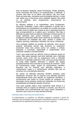 Para os filósofos idealistas, desde Parmênides, Platão, Berkeley,
Hume, Descartes até Comte e os neopositivistas, a definição é
nominal; para eles, só se define uma palavra, não uma coisa.
Posto que para eles, consoante suas formulações teóricas, a coisa
real, aquilo que se denomina como realidade objetiva não existe
ou, se existisse, seria incognoscível, irreconhecível ou
incomunicável.
Os filósofos realistas e os materialistas, como Empédocles,
Demócrito, Aristóteles, Locke e Marx sustentam a opinião que o
conhecimento se consubstancia na unidade do conceito que pode
se referir tanto ao objeto real, quanto ao que o representa (que lhe
seja correspondente) ou à palavra que o simboliza. Para eles a
definição se aplica tanto às palavras (definição nominal) quanto às
coisas (definição real); porque entendem o conceito como
amálgama inseparável destas duas instâncias da realidade e que
os elementos da realidade são reais, existem e podem ser
notados, descritos, explicados e definidos. Em suma, conhecidos.
Uma avaliação dialética da questão da definição, deve recusar
qualquer apreciação parcial, seja descritiva ou explicativa,
encarando estes dois pontos (como em análise e síntese,
abstração e concreção, objetividade e subjetividade) como
instâncias unitárias e complementares.
Tudo o que existe pode ser definido, tanto as palavras quanto as
coisas. Não existe oposição real entre definição real e definição
nominal, assim como não há antagonismo entre a definição
descritiva e a definição explicativa. Pois, como já se pode observar
ao longo deste trabalho, descrever e explicar são etapas
progressivamente mais evoluídas do processo de conhecer. Tanto
do conhecimento vulgar, quanto do conhecimento científico.
Enquanto não for possível uma definição explicativa, o
conhecimento vulgar e o conhecimento científico têm que se
contentar com uma definição descritiva.
No interior da definição descritiva também acontece coisa
semelhante: enquanto não for possível uma definição descritiva
suficientemente exata para atender as exigências científicas, o
conhecimento das coisas do mundo precisa se contentar com
descrições menos precisas, desde que suficientes (no limites das
possibilidades tecnológicas daquele momento).
Uma outra questão prática muito importante neste terreno é a
confusão entre as noções de definição e conceito, que deve ser
aprecidada mais profundamente por quem estiver estudando o
assunto e que o que se viu aqui permite enfrentar.
Definição, Ápice e Recomeço do Conhecimento
O conhecimento se completa na definição enquanto recomeça a partir da
definição. Esta formulação aparentemente contraditória fornece o núcleo para o
entendimento do significado da definição no processo cognitivo.

132

 