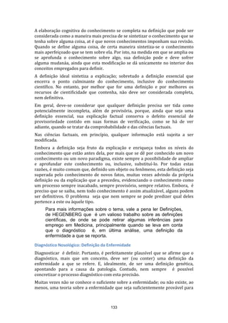 A elaboração cognitiva do conhecimento se completa na definição que pode ser
considerada como a maneira mais precisa de se sintetizar o conhecimento que se
tenha sobre alguma coisa, at é que novos conhecimentos imponham sua revisão.
Quando se define alguma coisa, de certa maneira sintetiza-se o conhecimento
mais aperfeiçoado que se tem sobre ela. Por isto, na medida em que se amplia ou
se aprofunda o conhecimento sobre algo, sua definição pode e deve sofrer
alguma mudanáa, ainda que esta modificação se dá unicamente no interior dos
conceitos empregados para definir.
A definição ideal sintetiza a explicação; sobretudo a definição essencial que
encerra o ponto culminante do conhecimento, inclusive do conhecimento
científico. No entanto, por melhor que for uma definição e por melhores os
recursos de cientificidade que contenha, não deve ser considerada completa,
nem definitiva.
Em geral, deve-se considerar que qualquer definição precisa ser tida como
potencialmente incompleta, além de provisória, porque, ainda que seja uma
definição essencial, sua explicação factual conserva o defeito essencial de
provisoriedade contido em suas formas de verificação, como se há de ver
adiante, quando se tratar da comprobabilidade e das ciências factuais.
Nas ciências factuais, em princípio, qualquer informação está sujeita a ser
modificada.
Embora a definição seja fruto da explicação e enriqueça todos os níveis do
conhecimento que estão antes dela, por mais que se dê por conhecido um novo
conhecimento ou um novo paradigma, existe sempre a possibilidade de ampliar
e aprofundar este conhecimento ou, inclusive, substituí-lo. Por todas estas
razões, é muito comum que, definido um objeto ou fenômeno, esta definição seja
superada pelo conhecimento de novos fatos, muitas vezes advindo da própria
definição ou da explicação que a precedeu, evidenciando o conhecimento como
um processo sempre inacabado, sempre provisório, sempre relativo. Embora, é
preciso que se saiba, nem todo conhecimento é assim atualizável, alguns podem
ser definitivos. O problema seja que nem sempre se pode predizer qual deles
pertence a este ou àquele tipo.
Para mais informações sobre o tema, vale a pena ler Definições,
de HEGENBERG que é um valioso trabalho sobre as definições
científicas, de onde se pode retirar algumas inferências para
emprego em Medicina, principalmente quando se leva em conta
que o diagnóstico é, em última análise, uma definição da
enfermidade a que se reporta.
Diagnóstico Nosológico: Definição da Enfermidade
Diagnosticar é definir. Portanto, é perfeitamente plausível que se afirme que o
diagnóstico, mais que um conceito, deve ser (ou conter) uma definição da
enfermidade a que se refere. E, idealmente, de ser uma definição genética,
apontando para a causa da patologia. Contudo, nem sempre é possível
concretizar o processo diagnóstico com esta precisão.
Muitas vezes não se conhece o suficiente sobre a enfermidade; ou não existe, ao
menos, uma teoria sobre a enfermidade que seja suficientemente provável para

133

 
