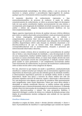 complementariedade metodológica. Em última análise, o ato ou processo de
descrever é, sempre, praticar o procedimento lógico-cognitivo de analisar,
qualquer que for o instrumento teórico ou prático empregado na descrição.
O
momento
descritivo
do
conhecimento
representa
a
fase
essencialmenteanalítica do processo de conhecer. A noção de análise,
comoinstrumento do conhecimento, se refere ao processo lógico de decomporo
todo em suas partes constituintes implica necessariamente em uma síntese, a
recomposição, pela imaginação da totalidade atravésde suas partes; uma vez que
análise e síntese são categoria lógicasessencialmente dialéticas em sua
intercomplementariedade.
Alguns aspectos importantes da técnica de analisar são:usar critérios idênticos
para todos os sujeitos observados; procurardefinir o mais precisamente possível
os termos empregados, principalmenteaqueles que se referem a
comportamentos; procurar fazer com que adescrição seja o mais exata e
completa que for possível; usara denominação mais adequada da terminologia
científica disponívelpara referir cada situação ou elemento situacional a ser
descrito;certificar-se de que os termos estão bem definidos e guarda
correspondênciafactual com os acontecimentos, situações e processos que
estiveremsendo observados e descritos.
Quando se estuda a síntese, deve-se considerar que o procedimento de analisar
não se limita a uma desarticulação da totalidade, a uma decomposição do todo
em seus componentes. Analisar também implica em um procedimento indutivo
que busca as causas atravésdos efeitos, as coisas mais simples através das mais
complexas, osprincípios através das conseqüências. A indução, concluir sobreo
geral usando os casos particulares, é um complemento necessárioda análise
como instrumento do conhecimento, no processo de transformaro conhecimento
sobre os fatos em leis sobre certas categorias de objetos.
Por isto, descrever (o que implica em medir e quantificar), analisar(sobretudo
classificar) e induzir (concluir por indução) são os instrumentos cognitivos mais
importantes da observação, queé uma dos métodos gerais da atividade científica.
A observaçãotem importância particular na atividade médica desde os tempo
hipocráticos. Desde essa época o exercício da clínica médica tem sido um
pacientee repetitivo exercício de observar, repetir a observação e observaroutra
vez, sem desprezar coisa alguma, sem deixar de considerar ofato aparentemente
mais insignificante, como ensina Hipócrates. Talvez por causa dessa afeição e
identidade ao método científicode observar, os médico tenham sido grandes
contribuintes para o desenvolvimentoda ciência do século dezenove. O chamado
método clínico de intervençãoe de investigação é essencialmente um processo de
observar, descrever,analisar e induzir. Em uma perspectiva dialética, é
impossível distinguir a análise da síntese ou a indução da dedução porque estas
duplas de procedimentos mentais configuram uma unidade em sua aparente
contradição.
Classificar é Redescrever

Classificar se origina do latim, classis = divisão (divisão ordenada) + facere =
fazer. O procedimento de classificar é a operaçãológica que consiste em repartir

14

 