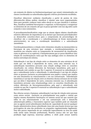 um conjunto de objetos ou fenômenos(quaisquer que sejam) sistematizados em
classes coordenadas ou subordinadas,segundo critérios previamente escolhidos.
Classificar édescrever osobjetos classificados a partir de pontos de vista
diferentes.Em última análise, classificar é simular uma nova organizaçãodos
fatos para permitir conhecer mais sobre eles.Já se viu que classificar é analisar.
Mas, classificar tambémé hierarquizar e organizar, re-hierarquizar e reorganizar
os elementos de um conjunto até que se possa aprender com isso alg sobre auele
conjunto e seus comonentes.
O procedimentoclassificatório exige que se situem alguns objetos classificados
emníveis diferentes de importância ou se declare que merecem prioridadesobre
os demais.Dois conceitos-chave para a compreensão do processológico de
classificar são a coordenação e a subordinação(que já foram mencionados
anteriormente), no caso, a coordenação taxonômica e a subordinação
taxonômica.
Coordenaçãotaxonômica a relação entre elementos situados na mesmaordem na
hierarquia de uma estrutura (por exemplo, a coordenaçãotaxonômica se
manifesta nas relações entre os componentes de mesmonível da classificação,
como os gêneros ou as espécies). é bastantecomum que se possa identificar uma
relação de coordenação(ou outra que lhe seja análoga) entre os elementos de
muitos outrostipos de sistema.
Subordinação é um tipo de relação entre os elementos de uma estrutura de tal
modo que um deles é dependente de outro, como uma extensão sua. A
subordinação taxonômica presume uma relação análoga entre os conceitos
classificados em ordens diferentes da hierarquia taxonômica, pela qual o
subordinado está contido no que lhe é superior. O essencial na subordinação é
que o subordinante inclui o subordinado. A subordinação é um tipo de relação
entre as pessoas (inclusive ou principalmente seus papéis e status) que implica
em uma dissimetria no relacionamento e em sua comunicação. Subordinação
taxonômica é um tipo de relação entre os elmentos deuma estrutura de tal modo
que um deles é dependente de outro, comouma extensão sua. A subordinação
taxonômica presume uma relaçãoanáloga entre os conceitos classificados em
ordens diferentes da hierarquiataxonômica, pela qual o subordinado está
contido no que lhe é superior.O essencial na subordinação é que o subordinante
inclui o subordinado.
Nas ciências sociais e humanas subordinação é um tipo de relação entre pessoas
como atores sociais (inclusive ou principalmente seus papéis e status) que
implica emuma dissimetria hierárquica no sistema social em que coexiste que
influi no seu relacionamento e em sua comunicação com o demais.Na
administração pública, o funcionário superior (que também pode ser chamado
ator ou agente social subordinante) desfruta da capacidade de exercer qualquer
função administrativa deseu subordinado (mas não uma função técnica que seja
prerrogativa de uma das profissões ou ocupações regulamentadas legalmente.
Este fato parece importante de ser conhecido especialmente na área da saúde
onde existe tanta intrusão profissional). Noutros casos,a não ser que haja
proibição legal expressa, noserviço público, o chefe pode avocar matéria

15

 