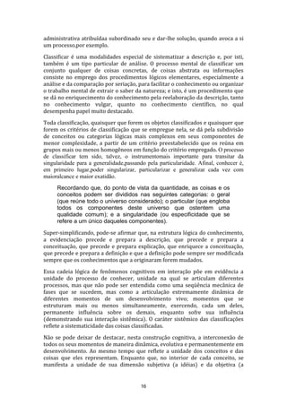 administrativa atribuídaa subordinado seu e dar-lhe solução, quando avoca a si
um processo,por exemplo.
Classificar é uma modalidades especial de sistematizar a descrição e, por isti,
também é um tipo particular de análise. O processo mental de classificar um
conjunto qualquer de coisas concretas, de coisas abstrata ou informações
consiste no emprego dos procedimentos lógicos elementares, especialmente a
análise e da comparação por seriação, para facilitar o conhecimento ou organizar
o trabalho mental de extrair o saber da natureza; e isto, é um procedimento que
se dá no enriquecimento do conhecimento pela reelaboração da descrição, tanto
no conhecimento vulgar, quanto no conhecimento científico, no qual
desempenha papel muito destacado.
Toda classificação, quaisquer que forem os objetos classificados e quaisquer que
forem os critérios de classificação que se empregue nela, se dá pela subdivisão
de conceitos ou categorias lógicas mais complexos em seus componentes de
menor complexidade, a partir de um critério preestabelecido que os reúna em
grupos mais ou menos homogêneos em função do critério empregado. O processo
de classificar tem sido, talvez, o instrumentomais importante para transitar da
singularidade para a generalidade,passando pela particularidade. Afinal, conhecer é,
em primeiro lugar,poder singularizar, particularizar e generalizar cada vez com
maioralcance e maior exatidão.
Recordando que, do ponto de vista da quantidade, as coisas e os
conceitos podem ser divididos nas seguintes categorias: o geral
(que reúne todo o universo considerado); o particular (que engloba
todos os componentes deste universo que ostentem uma
qualidade comum); e a singularidade (ou especificidade que se
refere a um único daqueles componentes).
Super-simplificando, pode-se afirmar que, na estrutura lógica do conhecimento,
a evidenciação precede e prepara a descrição, que precede e prepara a
conceituação, que precede e prepara explicação, que enriquece a conceituação,
que precede e prepara a definição e que a definição pode sempre ser modificada
sempre que os conhecimentos que a originaram forem mudados.
Essa cadeia lógica de fenômenos cognitivos em interação põe em evidência a
unidade do processo de conhecer, unidade na qual se articulam diferentes
processos, mas que não pode ser entendida como uma seqüência mecânica de
fases que se sucedem, mas como a articulação extremamente dinâmica de
diferentes momentos de um desenvolvimento vivo; momentos que se
estruturam mais ou menos simultaneamente, exercendo, cada um deles,
permanente influência sobre os demais, enquanto sofre sua influência
(demonstrando sua interação sistêmica). O caráter sistêmico das classificações
reflete a sistematicidade das coisas classificadas.
Não se pode deixar de destacar, nesta construção cognitiva, a interconexão de
todos os seus momentos de maneira dinâmica, evolutiva e permanentemente em
desenvolvimento. Ao mesmo tempo que reflete a unidade dos conceitos e das
coisas que eles representam. Enquanto que, no interior de cada conceito, se
manifesta a unidade de sua dimensão subjetiva (a idéias) e da objetiva (a

16

 
