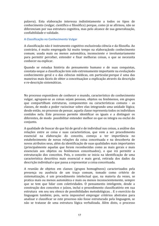 palavra). Esta elaboração interessa indistintamente a todos os tipos de
conhecimento (vulgar, científico e filosófico) porque, como já se afirmou, não se
diferenciam por sua estrutura cognitiva, mas pelo alcance de sua generalização,
confiabilidade e validade.
A Classificação no Conhecimento Vulgar
A classificação não é instrumento cognitivo exclusivoda ciência e da filosofia. Ao
contrário, é muito empregado há muito tempo na elaboraçãodo conhecimento
comum; usada mais ou menos automática, inconsciente e involuntariamente
para permitir perceber, entender e fixar melhoras coisas, o que se necessita
conhecer ou explicar.
Quando se estudaa história do pensamento humano e de suas conquistas,
constata-seque a classificação tem sido extremamente importante na evoluçãodo
conhecimento geral e o das ciências médicas, em particular,porque é uma das
maneiras mais fáceis de obter a conceituaçãoe a explicação através da descrição
e re-descrição sistemáticas.

No processo espontâneo de conhecer o mundo, característico do conhecimento
vulgar, agrupam-se as coisas sejam pessoas, objetos ou fenômenos, em grupos
que compartilham estruturas, componentes ou características comuns - as
classes, de modo a poder raciocinar sobre elas integrando uma unidade lógica;
desde então, no processo de pensar, aquela classe representa todos os indivíduos
contidos nela. Este processo permite identificar os iguais e a distinguir os
diferentes, de modo possibilitar entender melhor os que os integra ou exclui do
conjunto.
A qualidade de buscar do que há de geral e de individual nas coisas, a análise das
relações entre as coisa e suas características, que vem a ser procedimento
essencial na elaboração do conceito, começa a ter importância no
estabelecimento de novas relações da coisa conceituada e na descoberta de
novos atributos seus, além da identificação de suas qualidades mais importantes
(principalmente aquelas que forem reconhecidas como as mais gerais e mais
essenciais aos objetos ou fenômenos conceituados), o que irá permitir a
estruturação dos conceitos. Pois, o conceito se inicia na identificação de uma
característica descritiva mais essencial e mais geral, retirada dos dados da
descrição individual e que passa a representar a coisa conceituada.
A reunião de objetos em classes (grupos homogêneos) caracterizados pela
presença ou ausência de um traço comum, tomado como critério de
sistematização, é um procedimento intelectual que, na maioria da vezes, se
pratica mais ou menos automática e mais ou menos inconscientemente, sempre
que se tem que lidar com coletividades. O pensamento inteligente, desde a
construção dos conceitos e juízos, inclui o procedimento classificatório em sua
estrutura em seu seu elenco de possibilidades metodológicas. . E o exercício da
linguagem também; pois, seria impossível empregar critérios abstratos para
analisar e classificar se este processo não fosse estruturado pela linguagem, se
não se tratasse de uma estrutura lógica verbalizada. Além disto, o processo

17

 