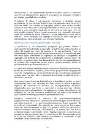 classificatório, é um procedimento fundamental para superar o momento
descritivo do conhecimento e promover seu ingresso no momento explicativo
por meio da capacidade de generalizar.
O conceito de classe é extremamente abrangente e dotadode imensa
possibilidade de generalização. Contudo, por este motivo torna-se impreciso e
deve ser usado com cuidado na linguagem científca, Seus muitos sentidos
tornam-no imprestável para o emprego em Filosofia daciência, a não ser que seja
definida a exata conotação coma qual se apresenta em cada caso e em um
determinado contexto. Poristo, é muito comum que seja empregado adjetivado,
como em classesocial, classe econômica, classe taxonômica, entre outros
sentidos. Pessoa instruída não emprega o conceito de classe sem que sua
adjetivação seja óbvia, ainda que possa não estar explícitada.
Classificação, Elo da Descrição, Conceituação e Explicação
A classificação é um instrumento inteligente que permite libertar o
conhecimento da imobilidade da descrição e possibilita-lhe conhecer melhor as
coisas do mundo por meio da descoberta da sua explicação. Tanto no
conhecimento comum, quanto no conhecimento científico, a classificação pode
ser usada como instrumento da superação da descrição e surgimento da
explicação. Na dialética do conhecimento, a explicação costuma nascer da
descrição e o momento descritivo da cognição faz surgir o momento explicativo.
O rearranjo dos componntes de um sistema permite entender melhor as
possíveis relações que etretenham entre si.
A classificação pode ser usada tanto como instrumento do conhecimento comum,
quanto do conhecimento científico, como ecurso que possibilita a superaçãoda
descrição e surgimento da explicação.Na dialética do conhecimento,a explicação
costuma nascer da descrição e o momento descritivoda cognição faz surgir o
momento explicativo.
Com o emprego da descrição, da classificação e da análise,na medida em que o
conhecimento sobre uma categoria de coisas evoluie se amplia, o processo
cognitivo de classificar vai deixando de empregarcritérios descritivos
(relacionados com sua forma e aparência) e passaa empregar critérios
explicativos, sobretudo genéticos (que explicamsua origem, sua etiologia e sua
patogenia, no caso dos fenômenos mórbidos);as indicações, o mecanismo de
ação e os risco de emprego,no caso dos agentes terapêuticos.
Descrição, conceituação e explicação são procedimentoscognitivos
progressivamente estruturados e complexos queestão em permanente interação,
retro-alimentando-se e se aperfeiçoandomutuamente. Como resultado da
descrição, da conceituação eda explicação, os conhecimentos se desenvolvem
como uma espiralascendente, na qual, cada patamar resulta dos anteriores e,
simultaneamente,os enriquece, enriquecendo a si mesmo com isto. Existe,
portanto,interação, reciprocidade e inter-relação permanentes nestesistema em
permanente desenvolvimento que é o conhecimento. Um dosmeios pelos quais
se dá (e que alimenta) esta interação permanenteé a classificação, o que
confirma o caráter sistêmico do conhecimento.

18

 